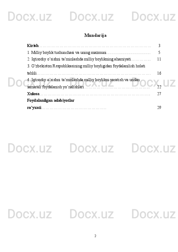 Mundarija
Kirish ……………………………………………………………………… 3
1. Milliy boylik tushunchasi va uning mazmuni.......................................... 5
2. Iqtisodiy o’sishni ta’minlashda milliy boylikning ahamiyati…………... 11
3. O’zbekiston Respublikasining milliy boyligidan foydalanilish holati 
tahlili………………………………………………………………………. 16
4. Iqtisodiy o’sishni ta’minlashda milliy boylikni yaratish va undan 
samarali foydalanish yo’nalishlari………………………………………... 22
Xulosa …………………………………………………………………….. 27
Foydalanilgan adabiyotlar 
ro’yxati ……………………………………….. 29
2 