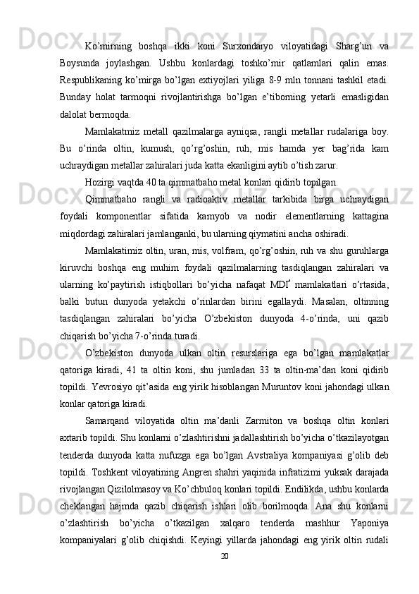 Ko’mirning   boshqa   ikki   koni   Surxondaryo   viloyatidagi   Sharg’un   va
Boysunda   joylashgan.   Ushbu   konlardagi   toshko’mir   qatlamlari   qalin   emas.
Respublikaning   ko’mirga   bo’lgan   extiyojlari   yiliga   8-9   mln   tonnani   tashkil   etadi.
Bunday   holat   tarmoqni   rivojlantirishga   bo’lgan   e’tiborning   yetarli   emasligidan
dalolat bermoqda. 
Mamlakatmiz   metall   qazilmalarga   ayniqsa,   rangli   metallar   rudalariga   boy.
Bu   o’rinda   oltin,   kumush,   qo’rg’oshin,   ruh,   mis   hamda   yer   bag’rida   kam
uchraydigan metallar zahiralari juda katta ekanligini aytib o’tish zarur. 
Hozirgi vaqtda 40 ta qimmatbaho metal konlari qidirib topilgan. 
Qimmatbaho   rangli   va   radioaktiv   metallar   tarkibida   birga   uchraydigan
foydali   komponentlar   sifatida   kamyob   va   nodir   elementlarning   kattagina
miqdordagi zahiralari jamlanganki, bu ularning qiymatini ancha oshiradi. 
Mamlakatimiz oltin, uran, mis, volfram, qo’rg’oshin, ruh va shu guruhlarga
kiruvchi   boshqa   eng   muhim   foydali   qazilmalarning   tasdiqlangan   zahiralari   va
ularning   ko’paytirish   istiqbollari   bo’yicha   nafaqat   MDҐ   mamlakatlari   o’rtasida,
balki   butun   dunyoda   yetakchi   o’rinlardan   birini   egallaydi.   Masalan,   oltinning
tasdiqlangan   zahiralari   bo’yicha   O’zbekiston   dunyoda   4-o’rinda,   uni   qazib
chiqarish bo’yicha 7-o’rinda turadi.
O’zbekiston   dunyoda   ulkan   oltin   resurslariga   ega   bo’lgan   mamlakatlar
qatoriga   kiradi,   41   ta   oltin   koni,   shu   jumladan   33   ta   oltin-ma’dan   koni   qidirib
topildi. Yevrosiyo qit’asida eng yirik hisoblangan Muruntov koni jahondagi ulkan
konlar qatoriga kiradi. 
Samarqand   viloyatida   oltin   ma’danli   Zarmiton   va   boshqa   oltin   konlari
axtarib topildi. Shu konlarni o’zlashtirishni jadallashtirish bo’yicha o’tkazilayotgan
tenderda   dunyoda   katta   nufuzga   ega   bo’lgan   Avstraliya   kompaniyasi   g’olib   deb
topildi. Toshkent  viloyatining Angren shahri yaqinida infratizimi yuksak darajada
rivojlangan Qizilolmasoy va Ko’chbuloq konlari topildi. Endilikda, ushbu konlarda
cheklangan   hajmda   qazib   chiqarish   ishlari   olib   borilmoqda.   Ana   shu   konlarni
o’zlashtirish   bo’yicha   o’tkazilgan   xalqaro   tenderda   mashhur   Yaponiya
kompaniyalari   g’olib   chiqishdi.   Keyingi   yillarda   jahondagi   eng   yirik   oltin   rudali
20