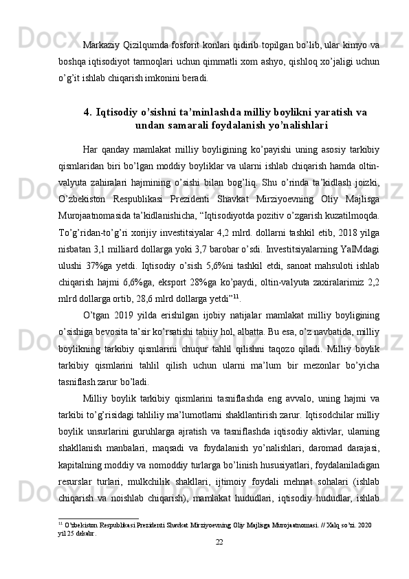 Markaziy Qizilqumda fosforit konlari qidirib topilgan bo’lib, ular kimyo va
boshqa iqtisodiyot tarmoqlari uchun qimmatli xom ashyo, qishloq xo’jaligi uchun
o’g’it ishlab chiqarish imkonini beradi.
4. Iqtisodiy o’sishni ta’minlashda milliy boylikni yaratish va
undan samarali foydalanish yo’nalishlari
Har   qanday   mamlakat   milliy   boyligining   ko’payishi   uning   asosiy   tarkibiy
qismlaridan biri bo’lgan moddiy boyliklar va ularni ishlab chiqarish hamda oltin-
valyuta   zahiralari   hajmining   o’sishi   bilan   bog’liq.   Shu   o’rinda   ta’kidlash   joizki,
O’zbekiston   Respublikasi   Prezidenti   Shavkat   Mirziyoevning   Oliy   Majlisga
Murojaatnomasida ta’kidlanishicha, “Iqtisodiyotda pozitiv o’zgarish kuzatilmoqda.
To’g’ridan-to’g’ri xorijiy investitsiyalar 4,2 mlrd. dollarni tashkil etib, 2018 yilga
nisbatan 3,1 milliard dollarga yoki 3,7 barobar o’sdi. Investitsiyalarning YaIMdagi
ulushi   37%ga   yetdi.   Iqtisodiy   o’sish   5,6%ni   tashkil   etdi,   sanoat   mahsuloti   ishlab
chiqarish   hajmi   6,6%ga,   eksport   28%ga   ko’paydi,   oltin-valyuta   zaxiralarimiz   2,2
mlrd dollarga ortib, 28,6 mlrd dollarga yetdi” 11
.
O’tgan   2019   yilda   erishilgan   ijobiy   natijalar   mamlakat   milliy   boyligining
o’sishiga bevosita ta’sir ko’rsatishi tabiiy hol, albatta. Bu esa, o’z navbatida, milliy
boylikning   tarkibiy   qismlarini   chuqur   tahlil   qilishni   taqozo   qiladi.   Milliy   boylik
tarkibiy   qismlarini   tahlil   qilish   uchun   ularni   ma’lum   bir   mezonlar   bo’yicha
tasniflash zarur bo’ladi.
Milliy   boylik   tarkibiy   qismlarini   tasniflashda   eng   avvalo,   uning   hajmi   va
tarkibi to’g’risidagi tahliliy ma’lumotlarni shakllantirish zarur. Iqtisodchilar milliy
boylik   unsurlarini   guruhlarga   ajratish   va   tasniflashda   iqtisodiy   aktivlar,   ularning
shakllanish   manbalari,   maqsadi   va   foydalanish   yo’nalishlari,   daromad   darajasi,
kapitalning moddiy va nomoddiy turlarga bo’linish hususiyatlari, foydalaniladigan
resurslar   turlari,   mulkchilik   shakllari,   ijtimoiy   foydali   mehnat   sohalari   (ishlab
chiqarish   va   noishlab   chiqarish),   mamlakat   hududlari,   iqtisodiy   hududlar,   ishlab
11
 O’zbekiston Respublikasi Prezidenti Shavkat Mirziyoevning Oliy Majlisga Murojaatnomasi. // Xalq so’zi. 2020 
yil 25 dekabr.
22 