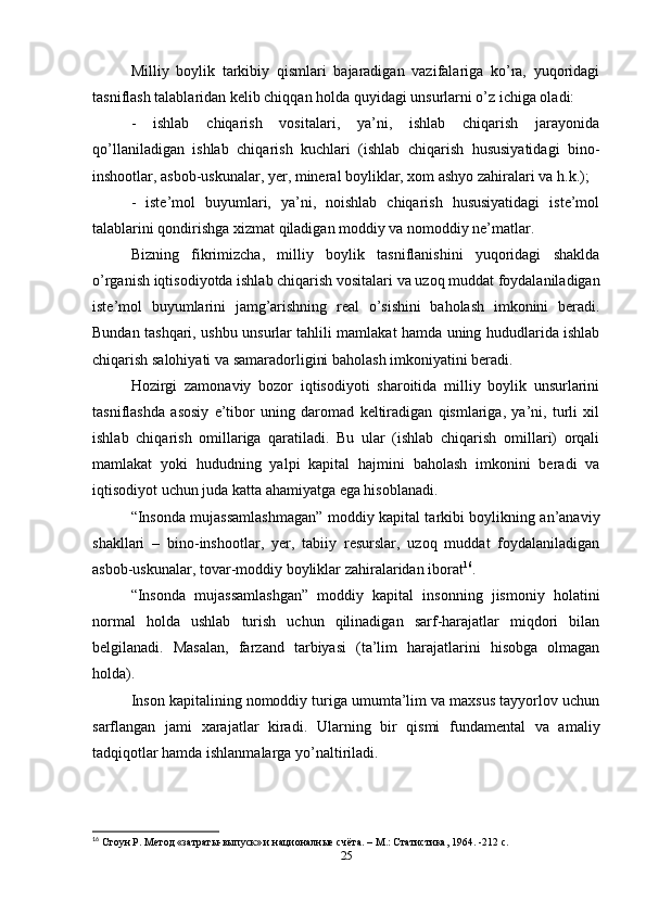 Milliy   boylik   tarkibiy   qismlari   bajaradigan   vazifalariga   ko’ra,   yuqoridagi
tasniflash talablaridan kelib chiqqan holda quyidagi unsurlarni o’z ichiga oladi: 
-   ishlab   chiqarish   vositalari,   ya’ni,   ishlab   chiqarish   jarayonida
qo’llaniladigan   ishlab   chiqarish   kuchlari   (ishlab   chiqarish   hususiyatidagi   bino-
inshootlar, asbob-uskunalar, yer, mineral boyliklar, xom ashyo zahiralari va h.k.);
-   iste’mol   buyumlari,   ya’ni,   noishlab   chiqarish   hususiyatidagi   iste’mol
talablarini qondirishga xizmat qiladigan moddiy va nomoddiy ne’matlar.
Bizning   fikrimizcha,   milliy   boylik   tasniflanishini   yuqoridagi   shaklda
o’rganish iqtisodiyotda ishlab chiqarish vositalari va uzoq muddat foydalaniladigan
iste’mol   buyumlarini   jamg’arishning   real   o’sishini   baholash   imkonini   beradi.
Bundan tashqari, ushbu unsurlar tahlili mamlakat hamda uning hududlarida ishlab
chiqarish salohiyati va samaradorligini baholash imkoniyatini beradi. 
Hozirgi   zamonaviy   bozor   iqtisodiyoti   sharoitida   milliy   boylik   unsurlarini
tasniflashda   asosiy   e’tibor   uning   daromad   keltiradigan   qismlariga,   ya’ni,   turli   xil
ishlab   chiqarish   omillariga   qaratiladi.   Bu   ular   (ishlab   chiqarish   omillari)   orqali
mamlakat   yoki   hududning   yalpi   kapital   hajmini   baholash   imkonini   beradi   va
iqtisodiyot uchun juda katta ahamiyatga ega hisoblanadi.
“Insonda mujassamlashmagan” moddiy kapital tarkibi boylikning an’anaviy
shakllari   –   bino-inshootlar,   yer,   tabiiy   resurslar,   uzoq   muddat   foydalaniladigan
asbob-uskunalar, tovar-moddiy boyliklar zahiralaridan iborat 16
. 
“Insonda   mujassamlashgan”   moddiy   kapital   insonning   jismoniy   holatini
normal   holda   ushlab   turish   uchun   qilinadigan   sarf-harajatlar   miqdori   bilan
belgilanadi.   Masalan,   farzand   tarbiyasi   (ta’lim   harajatlarini   hisobga   olmagan
holda). 
Inson kapitalining nomoddiy turiga umumta’lim va maxsus tayyorlov uchun
sarflangan   jami   xarajatlar   kiradi.   Ularning   bir   qismi   fundamental   va   amaliy
tadqiqotlar hamda ishlanmalarga yo’naltiriladi. 
16
 Стоун Р. Метод «затраты-выпуск» и националные счёта. – М.: Статистика, 1964. -212 с.
25 