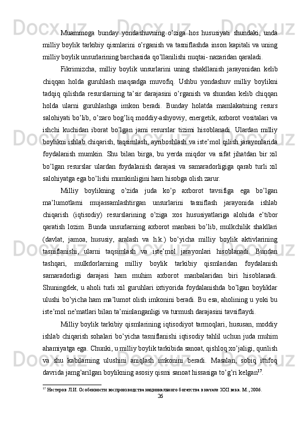 Muammoga   bunday   yondashuvning   o’ziga   hos   hususiyati   shundaki,   unda
milliy boylik tarkibiy qismlarini o’rganish va tasniflashda inson kapitali va uning
milliy boylik unsurlarining barchasida qo’llanilishi nuqtai- nazaridan qaraladi. 
Fikrimizcha,   milliy   boylik   unsurlarini   uning   shakllanish   jarayonidan   kelib
chiqqan   holda   guruhlash   maqsadga   muvofiq.   Ushbu   yondashuv   milliy   boylikni
tadqiq   qilishda   resurslarning   ta’sir   darajasini   o’rganish   va   shundan   kelib   chiqqan
holda   ularni   guruhlashga   imkon   beradi.   Bunday   holatda   mamlakatning   resurs
salohiyati bo’lib, o’zaro bog’liq moddiy-ashyoviy, energetik, axborot vositalari va
ishchi   kuchidan   iborat   bo’lgan   jami   resurslar   tizimi   hisoblanadi.   Ulardan   milliy
boylikni ishlab chiqarish, taqsimlash, ayriboshlash va iste’mol qilish jarayonlarida
foydalanish   mumkin.   Shu   bilan   birga,   bu   yerda   miqdor   va   sifat   jihatdan   bir   xil
bo’lgan   resurslar   ulardan   foydalanish   darajasi   va   samaradorligiga   qarab   turli   xil
salohiyatga ega bo’lishi mumkinligini ham hisobga olish zarur. 
Milliy   boylikning   o’zida   juda   ko’p   axborot   tavsifiga   ega   bo’lgan
ma’lumotlarni   mujassamlashtirgan   unsurlarini   tasniflash   jarayonida   ishlab
chiqarish   (iqtisodiy)   resurslarining   o’ziga   xos   hususiyatlariga   alohida   e’tibor
qaratish   lozim.   Bunda   unsurlarning   axborot   manbasi   bo’lib,   mulkchilik   shakllari
(davlat,   jamoa,   hususiy,   aralash   va   h.k.)   bo’yicha   milliy   boylik   aktivlarining
tasniflanishi,   ularni   taqsimlash   va   iste’mol   jarayonlari   hisoblanadi.   Bundan
tashqari,   mulkdorlarning   milliy   boylik   tarkibiy   qismlaridan   foydalanish
samaradorligi   darajasi   ham   muhim   axborot   manbalaridan   biri   hisoblanadi.
Shuningdek,   u   aholi   turli   xil   guruhlari   ixtiyorida   foydalanishda   bo’lgan   boyliklar
ulushi bo’yicha ham ma’lumot olish imkonini beradi. Bu esa, aholining u yoki bu
iste’mol ne’matlari bilan ta’minlanganligi va turmush darajasini tavsiflaydi. 
Milliy boylik tarkibiy qismlarining iqtisodiyot  tarmoqlari, hususan,  moddiy
ishlab   chiqarish   sohalari   bo’yicha   tasniflanishi   iqtisodiy   tahlil   uchun  juda   muhim
ahamiyatga ega. Chunki, u milliy boylik tarkibida sanoat, qishloq xo’jaligi, qurilish
va   shu   kabilarning   ulushini   aniqlash   imkonini   beradi.   Masalan,   sobiq   ittifoq
davrida jamg’arilgan boylikning asosiy qismi sanoat hissasiga to’g’ri kelgan 17
.
17
 Нестеров Л.И. Особенности воспроизводства национального богатства в начале XXI века. М ., 2006.
26 