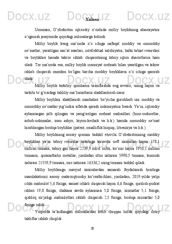 Xulosa
Umuman,   O’zbekiston   iqtisodiy   o’sishida   milliy   boylikning   ahamiyatini
o’rganish jarayonida quyidagi xulosalarga kelindi: 
Milliy   boylik   keng   ma’noda   o’z   ichiga   nafaqat   moddiy   va   nomoddiy
ne’matlar, yaratilgan san’at asarlari, intellektual salohiyatni, balki tabiat resurslari
va   boyliklari   hamda   takror   ishlab   chiqarishning   tabiiy   iqlim   sharoitlarini   ham
oladi. Tor ma’noda esa, milliy boylik insoniyat mehnati bilan yaratilgan va takror
ishlab   chiqarish   mumkin   bo’lgan   barcha   moddiy   boyliklarni   o’z   ichiga   qamrab
oladi. 
Milliy   boylik   tarkibiy   qismlarini   tasniflashda   eng   avvalo,   uning   hajmi   va
tarkibi to’g’risidagi tahliliy ma’lumotlarni shakllantirish zarur. 
Milliy   boylikni   shakllanish   manbalari   bo’yicha   guruhlash   uni   moddiy   va
nomoddiy ne’matlar yig’indisi sifatida qarash imkoniyatini beradi. Ya’ni, iqtisodiy
aylanmagan   jalb   qilingan   va   jamg’arilgan   mehnat   mahsullari   (bino-inshootlar,
asbob-uskunalar,   xom   ashyo,   kiyim-kechak   va   h.k.)   hamda   nomoddiy   ne’mat
hisoblangan boshqa boyliklar (patent, mualliflik huquqi, litsenziya va h.k.) 
Milliy   boylikning   asosiy   qismini   tashkil   etuvchi   O’zbekistonning   moddiy
boyliklari   ya’ni   tabiiy   resurslar   tarkibiga   kiruvchi   neft   zaxiralari   hajmi   178,1
million tonnani, tabiiy gaz hajmi 2239,9 mlrd. m3ni, ko’mir hajmi 1950,1 million
tonnaini,   qimmatbaho   metallar,   jumladan   oltin   zahirasi   5990,5   tonnani,   kumush
zahirasi 21559,9 tonnani, mis zahirasi 16336,2 ming tonnani tashkil qiladi.
Milliy   boyliknign   mavjud   zaxiralardan   samarali   foydalanish   hisobiga
mamlakatimiz   asosiy   makroiqtisodiy   ko’rsatkichlari,   jumladan,   2019-yilda   yalpi
ichki mahsulot 5,6 foizga, sanoat ishlab chiqarish hajmi 6,6 foizga, qurilish-pudrat
ishlari   19,0   foizga,   chakana   savdo   aylanmasi   5,0   foizga,   xizmatlar   5,1   foizga,
qishloq   xo’jaligi   mahsulotlari   ishlab   chiqarish   2,5   foizga,   boshqa   xizmatlar   5,0
foizga oshdi.
Yuqorida   ta’kidlangan   xulosalardan   kelib   chiqqan   holda   quyidagi   ilmiy
takliflar ishlab chiqildi:
28 