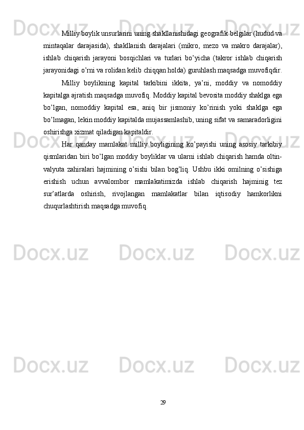 Milliy boylik unsurlarini uning shakllanishidagi geografik belgilar (hudud va
mintaqalar   darajasida),   shakllanish   darajalari   (mikro,   mezo   va   makro   darajalar),
ishlab   chiqarish   jarayoni   bosqichlari   va   turlari   bo’yicha   (takror   ishlab   chiqarish
jarayonidagi o’rni va rolidan kelib chiqqan holda) guruhlash maqsadga muvofiqdir.
Milliy   boylikning   kapital   tarkibini   ikkita,   ya’ni,   moddiy   va   nomoddiy
kapitalga ajratish maqsadga muvofiq. Moddiy kapital bevosita moddiy shaklga ega
bo’lgan,   nomoddiy   kapital   esa,   aniq   bir   jismoniy   ko’rinish   yoki   shaklga   ega
bo’lmagan, lekin moddiy kapitalda mujassamlashib, uning sifat va samaradorligini
oshirishga xizmat qiladigan kapitaldir.
Har   qanday   mamlakat   milliy   boyligining   ko’payishi   uning   asosiy   tarkibiy
qismlaridan biri bo’lgan moddiy boyliklar va ularni ishlab chiqarish hamda oltin-
valyuta   zahiralari   hajmining   o’sishi   bilan   bog’liq.   Ushbu   ikki   omilning   o’sishiga
erishish   uchun   avvalombor   mamlakatimizda   ishlab   chiqarish   hajminig   tez
sur’atlarda   oshirish,   rivojlangan   mamlakatlar   bilan   iqtisodiy   hamkorlikni
chuqurlashtirish maqsadga muvofiq.
29