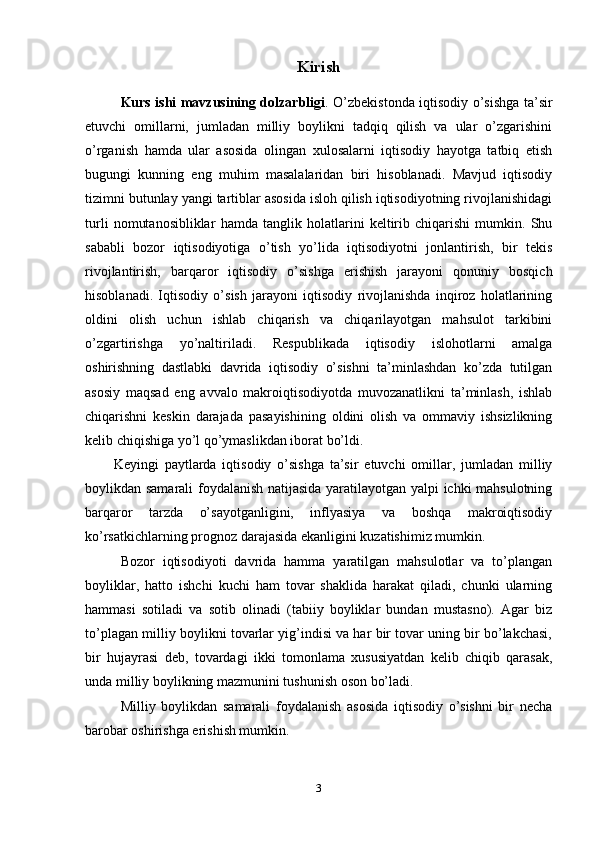 Kirish
Kurs ishi mavzusining dolzarbligi . O’zbekistonda iqtisodiy o’sishga ta’sir
etuvchi   omillarni,   jumladan   milliy   boylikni   tadqiq   qilish   va   ular   o’zgarishini
o’rganish   hamda   ular   asosida   olingan   xulosalarni   iqtisodiy   hayotga   tatbiq   etish
bugungi   kunning   eng   muhim   masalalaridan   biri   hisoblanadi.   Mavjud   iqtisodiy
tizimni butunlay yangi tartiblar asosida isloh qilish iqtisodiyotning rivojlanishidagi
turli   nomutanosibliklar   hamda   tanglik   holatlarini   keltirib   chiqarishi   mumkin.   Shu
sababli   bozor   iqtisodiyotiga   o’tish   yo’lida   iqtisodiyotni   jonlantirish,   bir   tekis
rivojlantirish,   barqaror   iqtisodiy   o’sishga   erishish   jarayoni   qonuniy   bosqich
hisoblanadi.   Iqtisodiy   o’sish   jarayoni   iqtisodiy   rivojlanishda   inqiroz   holatlarining
oldini   olish   uchun   ishlab   chiqarish   va   chiqarilayotgan   mahsulot   tarkibini
o’zgartirishga   yo’naltiriladi.   Respublikada   iqtisodiy   islohotlarni   amalga
oshirishning   dastlabki   davrida   iqtisodiy   o’sishni   ta’minlashdan   ko’zda   tutilgan
asosiy   maqsad   eng   avvalo   makroiqtisodiyotda   muvozanatlikni   ta’minlash,   ishlab
chiqarishni   keskin   darajada   pasayishining   oldini   olish   va   ommaviy   ishsizlikning
kelib chiqishiga yo’l qo’ymaslikdan iborat bo’ldi. 
Keyingi   paytlarda   iqtisodiy   o’sishga   ta’sir   etuvchi   omillar,   jumladan   milliy
boylikdan samarali foydalanish natijasida yaratilayotgan yalpi ichki mahsulotning
barqaror   tarzda   o’sayotganligini,   inflyasiya   va   boshqa   makroiqtisodiy
ko’rsatkichlarning prognoz darajasida ekanligini kuzatishimiz mumkin.
Bozor   iqtisodiyoti   davrida   hamma   yaratilgan   mahsulotlar   va   to’plangan
boyliklar,   hatto   ishchi   kuchi   ham   tovar   shaklida   harakat   qiladi,   chunki   ularning
hammasi   sotiladi   va   sotib   olinadi   (tabiiy   boyliklar   bundan   mustasno).   Agar   biz
to’plagan milliy boylikni tovarlar yig’indisi va har bir tovar uning bir bo’lakchasi,
bir   hujayrasi   deb,   tovardagi   ikki   tomonlama   xususiyatdan   kelib   chiqib   qarasak,
unda milliy boylikning mazmunini tushunish oson bo’ladi.
Milliy   boylikdan   samarali   foydalanish   asosida   iqtisodiy   o’sishni   bir   necha
barobar oshirishga erishish mumkin. 
3 