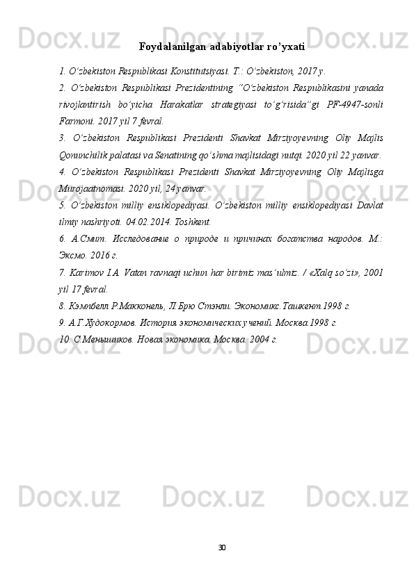 Foydalanilgan adabiyotlar ro’yxati
1. O’zbekiston Respublikasi Konstitutsiyasi. T.: O’zbekiston, 2017 y.
2.   O’zbekiston   Respublikasi   Prezidentining   “O’zbekiston   Respublikasini   yanada
rivojlantirish   bo’yicha   Harakatlar   strategiyasi   to’g’risida”gi   PF-4947-sonli
Farmoni. 2017 yil 7 fevral.
3.   O’zbekiston   Respublikasi   Prezidenti   Shavkat   Mirziyoyevning   Oliy   Majlis
Qonunchilik palatasi va Senatining qo’shma majlisidagi nutqi. 2020 yil 22 yanvar.
4.   O’zbekiston   Respublikasi   Prezidenti   Shavkat   Mirziyoyevning   Oliy   Majlisga
Murojaatnomasi. 2020 yil, 24 yanvar.
5.   O’zbekiston   milliy   ensiklopediyasi.   O’zbekiston   milliy   ensiklopediyasi   Davlat
ilmiy nashriyoti.  04.02.2014.  Toshkent .
6.   А.Смит.   Исследование   о   природе   и   причинах   богатства   народов.   М.:
Эксмо. 2016 г.
7.   Karimov   I . A .   Vatan   ravnaqi   uchun   har   birimiz   mas ’ ulmiz . / « Xalq   so ’ zi », 2001
yil  17  fevral .
8. Кэмпбелл Р.Макконель, Л.Брю Стэнли. Экономикс.Ташкент.1998 г.
9. А.Г.Худокормов. История экономических учений. Москва.1998 г.
10. С.Менышиков. Новая экономика. Москва. 2004 г.
30