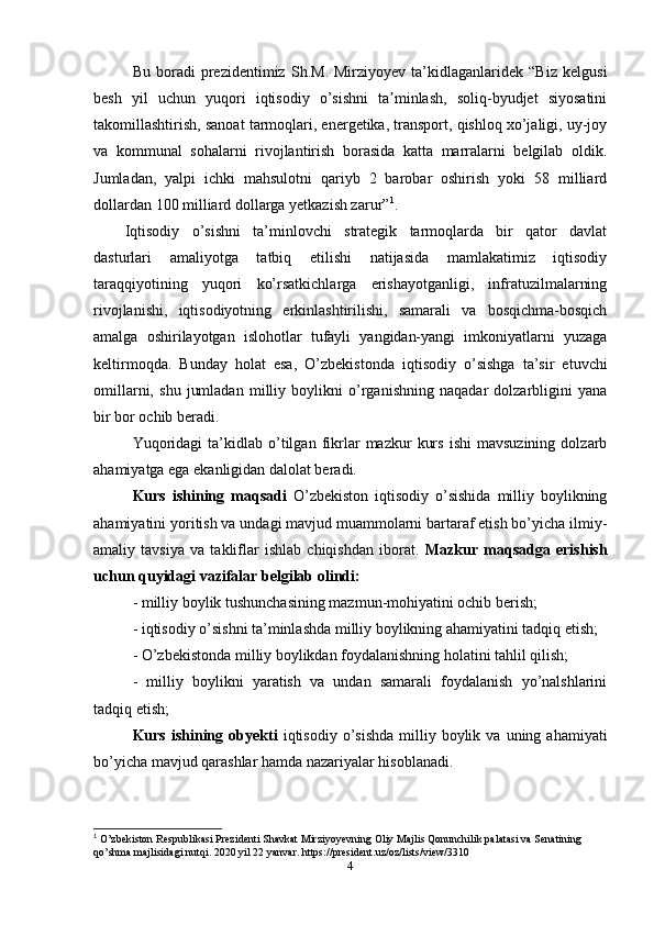 Bu   boradi   prezidentimiz   Sh.M.   Mirziyoyev   ta’kidlaganlaridek   “Biz   kelgusi
besh   yil   uchun   yuqori   iqtisodiy   o’sishni   ta minlash,   soliq-byudjet   siyosatiniʼ
takomillashtirish, sanoat tarmoqlari, energetika, transport, qishloq xo’jaligi, uy-joy
va   kommunal   sohalarni   rivojlantirish   borasida   katta   marralarni   belgilab   oldik.
Jumladan,   yalpi   ichki   mahsulotni   qariyb   2   barobar   oshirish   yoki   58   milliard
dollardan 100 milliard dollarga yetkazish zarur” 1
.
Iqtisodiy   o’sishni   ta’minlovchi   strategik   tarmoqlarda   bir   qator   davlat
dasturlari   amaliyotga   tatbiq   etilishi   natijasida   mamlakatimiz   iqtisodiy
taraqqiyotining   yuqori   ko’rsatkichlarga   erishayotganligi,   infratuzilmalarning
rivojlanishi,   iqtisodiyotning   erkinlashtirilishi,   samarali   va   bosqichma-bosqich
amalga   oshirilayotgan   islohotlar   tufayli   yangidan-yangi   imkoniyatlarni   yuzaga
keltirmoqda.   Bunday   holat   esa,   O’zbekistonda   iqtisodiy   o’sishga   ta’sir   etuvchi
omillarni,   shu   jumladan   milliy   boylikni   o’rganishning   naqadar   dolzarbligini   yana
bir bor ochib beradi. 
Yuqoridagi   ta’kidlab   o’tilgan   fikrlar   mazkur   kurs   ishi   mavsuzining   dolzarb
ahamiyatga ega ekanligidan dalolat beradi.
Kurs   ishining   maqsadi   O’zbekiston   iqtisodiy   o’sishida   milliy   boylikning
ahamiyatini yoritish va undagi mavjud muammolarni bartaraf etish bo’yicha ilmiy-
amaliy   tavsiya   va   takliflar   ishlab   chiqishdan   iborat.   Mazkur   maqsadga   erishish
uchun quyidagi vazifalar belgilab olindi:
- milliy boylik tushunchasining mazmun-mohiyatini ochib berish; 
- iqtisodiy o’sishni ta’minlashda milliy boylikning ahamiyatini tadqiq etish;
- O’zbekistonda milliy boylikdan foydalanishning holatini tahlil qilish; 
-   milliy   boylikni   yaratish   va   undan   samarali   foydalanish   yo’nalshlarini
tadqiq etish; 
Kurs  ishining  obyekti   iqtisodiy  o’sishda   milliy  boylik  va  uning  ahamiyati
bo’yicha mavjud qarashlar hamda nazariyalar hisoblanadi.
1
 O ’ zbekiston Respublikasi Prezidenti Shavkat Mirziyoyevning Oliy Majlis Qonunchilik palatasi va Senatining 
qo ’ shma majlisidagi nutqi .  2020  yil  22  yanvar . https://president.uz/oz/lists/view/3310
4 