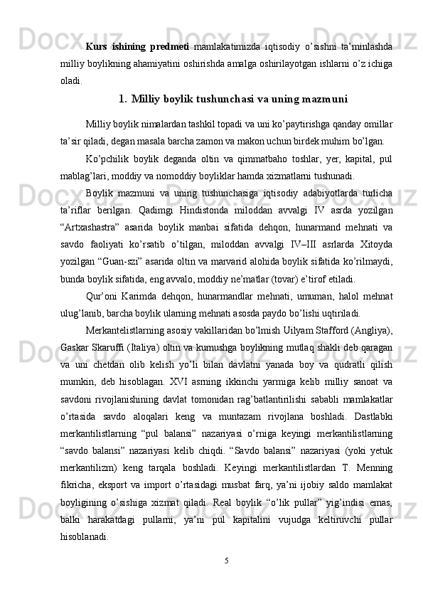 Kurs   ishining   predmeti   mamlakatimizda   iqtisodiy   o’sishni   ta’minlashda
milliy boylikning ahamiyatini oshirishda amalga oshirilayotgan ishlarni o’z ichiga
oladi.
1. Milliy boylik tushunchasi va uning mazmuni
Milliy boylik nimalardan tashkil topadi va uni ko’paytirishga qanday omillar
ta’sir qiladi, degan masala barcha zamon va makon uchun birdek muhim bo’lgan.
Ko’pchilik   boylik   deganda   oltin   va   qimmatbaho   toshlar,   yer,   kapital,   pul
mablag’lari, moddiy va nomoddiy boyliklar hamda xizmatlarni tushunadi.
Boylik   mazmuni   va   uning   tushunchasiga   iqtisodiy   adabiyotlarda   turlicha
ta’riflar   berilgan.   Qadimgi   Hindistonda   miloddan   avvalgi   IV   asrda   yozilgan
“Artxashastra”   asarida   boylik   manbai   sifatida   dehqon,   hunarmand   mehnati   va
savdo   faoliyati   ko’rsatib   o’tilgan,   miloddan   avvalgi   IV–III   asrlarda   Xitoyda
yozilgan “Guan-szi” asarida oltin va marvarid alohida boylik sifatida ko’rilmaydi,
bunda boylik sifatida, eng avvalo, moddiy ne’matlar (tovar) e’tirof etiladi.
Qur’oni   Karimda   dehqon,   hunarmandlar   mehnati,   umuman,   halol   mehnat
ulug’lanib, barcha boylik ularning mehnati asosda paydo bo’lishi uqtiriladi.
Merkantelistlarning asosiy vakillaridan bo’lmish Uilyam Stafford (Angliya),
Gaskar Skaruffi (Italiya) oltin va kumushga boylikning mutlaq shakli deb qaragan
va   uni   chetdan   olib   kelish   yo’li   bilan   davlatni   yanada   boy   va   qudratli   qilish
mumkin,   deb   hisoblagan.   XVI   asrning   ikkinchi   yarmiga   kelib   milliy   sanoat   va
savdoni   rivojlanishining   davlat   tomonidan   rag’batlantirilishi   sababli   mamlakatlar
o’rtasida   savdo   aloqalari   keng   va   muntazam   rivojlana   boshladi.   Dastlabki
merkantilistlarning   “pul   balansi”   nazariyasi   o’rniga   keyingi   merkantilistlarning
“savdo   balansi”   nazariyasi   kelib   chiqdi.   “Savdo   balansi”   nazariyasi   (yoki   yetuk
merkantilizm)   keng   tarqala   boshladi.   Keyingi   merkantilistlardan   T.   Menning
fikricha,   eksport   va   import   o’rtasidagi   musbat   farq,   ya’ni   ijobiy   saldo   mamlakat
boyligining   o’sishiga   xizmat   qiladi.   Real   boylik   “o’lik   pullar”   yig’indisi   emas,
balki   harakatdagi   pullarni,   ya’ni   pul   kapitalini   vujudga   keltiruvchi   pullar
hisoblanadi.
5 