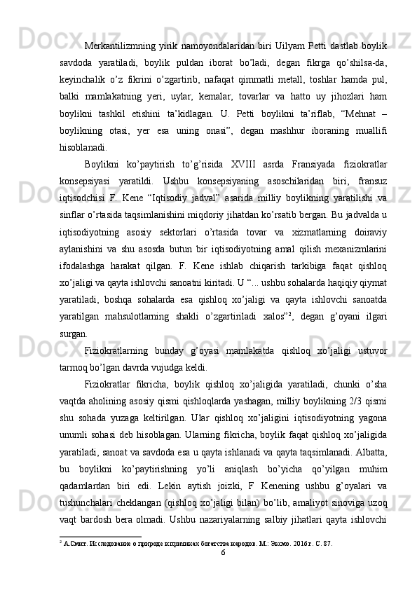 Merkantilizmning   yirik   namoyondalaridan   biri   Uilyam   Petti   dastlab   boylik
savdoda   yaratiladi,   boylik   puldan   iborat   bo’ladi,   degan   fikrga   qo’shilsa-da,
keyinchalik   o’z   fikrini   o’zgartirib,   nafaqat   qimmatli   metall,   toshlar   hamda   pul,
balki   mamlakatning   yeri,   uylar,   kemalar,   tovarlar   va   hatto   uy   jihozlari   ham
boylikni   tashkil   etishini   ta’kidlagan.   U.   Petti   boylikni   ta’riflab,   “Mehnat   –
boylikning   otasi,   yer   esa   uning   onasi”,   degan   mashhur   iboraning   muallifi
hisoblanadi.
Boylikni   ko’paytirish   to’g’risida   XVIII   asrda   Fransiyada   fiziokratlar
konsepsiyasi   yaratildi.   Ushbu   konsepsiyaning   asoschilaridan   biri,   fransuz
iqtisodchisi   F.   Kene   “Iqtisodiy   jadval”   asarida   milliy   boylikning   yaratilishi   va
sinflar o’rtasida taqsimlanishini miqdoriy jihatdan ko’rsatib bergan. Bu jadvalda u
iqtisodiyotning   asosiy   sektorlari   o’rtasida   tovar   va   xizmatlarning   doiraviy
aylanishini   va   shu   asosda   butun   bir   iqtisodiyotning   amal   qilish   mexanizmlarini
ifodalashga   harakat   qilgan.   F.   Kene   ishlab   chiqarish   tarkibiga   faqat   qishloq
xo’jaligi va qayta ishlovchi sanoatni kiritadi. U “... ushbu sohalarda haqiqiy qiymat
yaratiladi,   boshqa   sohalarda   esa   qishloq   xo’jaligi   va   qayta   ishlovchi   sanoatda
yaratilgan   mahsulotlarning   shakli   o’zgartiriladi   xalos” 2
,   degan   g’oyani   ilgari
surgan.
Fiziokratlarning   bunday   g’oyasi   mamlakatda   qishloq   xo’jaligi   ustuvor
tarmoq bo’lgan davrda vujudga keldi.
Fiziokratlar   fikricha,   boylik   qishloq   xo’jaligida   yaratiladi,   chunki   o’sha
vaqtda aholining asosiy  qismi  qishloqlarda yashagan,  milliy boylikning 2/3 qismi
shu   sohada   yuzaga   keltirilgan.   Ular   qishloq   xo’jaligini   iqtisodiyotning   yagona
unumli   sohasi   deb   hisoblagan.   Ularning   fikricha,   boylik   faqat   qishloq   xo’jaligida
yaratiladi, sanoat va savdoda esa u qayta ishlanadi va qayta taqsimlanadi. Albatta,
bu   boylikni   ko’paytirishning   yo’li   aniqlash   bo’yicha   qo’yilgan   muhim
qadamlardan   biri   edi.   Lekin   aytish   joizki,   F   Kenening   ushbu   g’oyalari   va
tushunchalari   cheklangan   (qishloq   xo’jaligi   bilan)   bo’lib,   amaliyot   sinoviga   uzoq
vaqt   bardosh   bera   olmadi.   Ushbu   nazariyalarning   salbiy   jihatlari   qayta   ishlovchi
2
 А.Смит. Исследование о природе и причинах богатства народов. М.: Эксмо. 2016 г. С. 87.
6