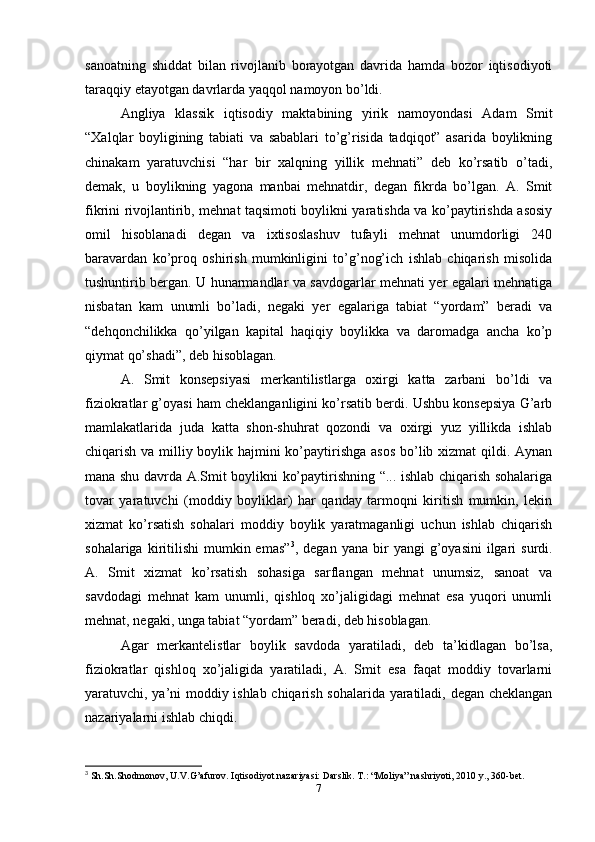 sanoatning   shiddat   bilan   rivojlanib   borayotgan   davrida   hamda   bozor   iqtisodiyoti
taraqqiy etayotgan davrlarda yaqqol namoyon bo’ldi.
Angliya   klassik   iqtisodiy   maktabining   yirik   namoyondasi   Adam   Smit
“Xalqlar   boyligining   tabiati   va   sabablari   to’g’risida   tadqiqot”   asarida   boylikning
chinakam   yaratuvchisi   “har   bir   xalqning   yillik   mehnati”   deb   ko’rsatib   o’tadi,
demak,   u   boylikning   yagona   manbai   mehnatdir,   degan   fikrda   bo’lgan.   A.   Smit
fikrini rivojlantirib, mehnat taqsimoti boylikni yaratishda va ko’paytirishda asosiy
omil   hisoblanadi   degan   va   ixtisoslashuv   tufayli   mehnat   unumdorligi   240
baravardan   ko’proq   oshirish   mumkinligini   to’g’nog’ich   ishlab   chiqarish   misolida
tushuntirib bergan. U hunarmandlar va savdogarlar mehnati yer egalari mehnatiga
nisbatan   kam   unumli   bo’ladi,   negaki   yer   egalariga   tabiat   “yordam”   beradi   va
“dehqonchilikka   qo’yilgan   kapital   haqiqiy   boylikka   va   daromadga   ancha   ko’p
qiymat qo’shadi”, deb hisoblagan.
A.   Smit   konsepsiyasi   merkantilistlarga   oxirgi   katta   zarbani   bo’ldi   va
fiziokratlar g’oyasi ham cheklanganligini ko’rsatib berdi. Ushbu konsepsiya G’arb
mamlakatlarida   juda   katta   shon-shuhrat   qozondi   va   oxirgi   yuz   yillikda   ishlab
chiqarish va milliy boylik hajmini  ko’paytirishga asos  bo’lib xizmat qildi. Aynan
mana shu davrda A.Smit boylikni ko’paytirishning “... ishlab chiqarish sohalariga
tovar   yaratuvchi   (moddiy   boyliklar)   har   qanday   tarmoqni   kiritish   mumkin,   lekin
xizmat   ko’rsatish   sohalari   moddiy   boylik   yaratmaganligi   uchun   ishlab   chiqarish
sohalariga  kiritilishi   mumkin  emas” 3
,  degan  yana  bir   yangi  g’oyasini  ilgari   surdi.
A.   Smit   xizmat   ko’rsatish   sohasiga   sarflangan   mehnat   unumsiz,   sanoat   va
savdodagi   mehnat   kam   unumli,   qishloq   xo’jaligidagi   mehnat   esa   yuqori   unumli
mehnat, negaki, unga tabiat “yordam” beradi, deb hisoblagan.
Agar   merkantelistlar   boylik   savdoda   yaratiladi,   deb   ta’kidlagan   bo’lsa,
fiziokratlar   qishloq   xo’jaligida   yaratiladi,   A.   Smit   esa   faqat   moddiy   tovarlarni
yaratuvchi, ya’ni moddiy ishlab chiqarish sohalarida yaratiladi, degan cheklangan
nazariyalarni ishlab chiqdi.
3
  Sh . Sh . Shodmonov ,  U . V . G ’ afurov .  Iqtisodiyot nazariyasi: Darslik. T.: “Moliya” nashriyoti, 2010 y., 360-bet.
7 