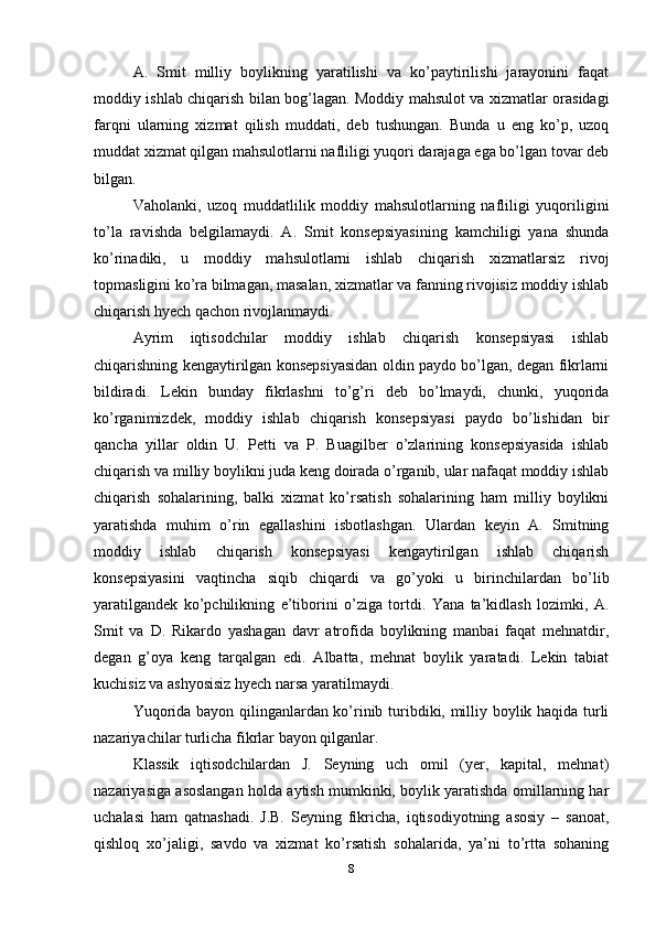 A.   Smit   milliy   boylikning   yaratilishi   va   ko’paytirilishi   jarayonini   faqat
moddiy ishlab chiqarish bilan bog’lagan. Moddiy mahsulot va xizmatlar orasidagi
farqni   ularning   xizmat   qilish   muddati,   deb   tushungan.   Bunda   u   eng   ko’p,   uzoq
muddat xizmat qilgan mahsulotlarni nafliligi yuqori darajaga ega bo’lgan tovar deb
bilgan.
Vaholanki,   uzoq   muddatlilik   moddiy   mahsulotlarning   nafliligi   yuqoriligini
to’la   ravishda   belgilamaydi.   A.   Smit   konsepsiyasining   kamchiligi   yana   shunda
ko’rinadiki,   u   moddiy   mahsulotlarni   ishlab   chiqarish   xizmatlarsiz   rivoj
topmasligini ko’ra bilmagan, masalan, xizmatlar va fanning rivojisiz moddiy ishlab
chiqarish hyech qachon rivojlanmaydi.
Ayrim   iqtisodchilar   moddiy   ishlab   chiqarish   konsepsiyasi   ishlab
chiqarishning kengaytirilgan konsepsiyasidan oldin paydo bo’lgan, degan fikrlarni
bildiradi.   Lekin   bunday   fikrlashni   to’g’ri   deb   bo’lmaydi,   chunki,   yuqorida
ko’rganimizdek,   moddiy   ishlab   chiqarish   konsepsiyasi   paydo   bo’lishidan   bir
qancha   yillar   oldin   U.   Petti   va   P.   Buagilber   o’zlarining   konsepsiyasida   ishlab
chiqarish va milliy boylikni juda keng doirada o’rganib, ular nafaqat moddiy ishlab
chiqarish   sohalarining,   balki   xizmat   ko’rsatish   sohalarining   ham   milliy   boylikni
yaratishda   muhim   o’rin   egallashini   isbotlashgan.   Ulardan   keyin   A.   Smitning
moddiy   ishlab   chiqarish   konsepsiyasi   kengaytirilgan   ishlab   chiqarish
konsepsiyasini   vaqtincha   siqib   chiqardi   va   go’yoki   u   birinchilardan   bo’lib
yaratilgandek   ko’pchilikning   e’tiborini   o’ziga   tortdi.   Yana   ta’kidlash   lozimki,   A.
Smit   va   D.   Rikardo   yashagan   davr   atrofida   boylikning   manbai   faqat   mehnatdir,
degan   g’oya   keng   tarqalgan   edi.   Albatta,   mehnat   boylik   yaratadi.   Lekin   tabiat
kuchisiz va ashyosisiz hyech narsa yaratilmaydi.
Yuqorida bayon qilinganlardan ko’rinib turibdiki, milliy boylik haqida turli
nazariyachilar turlicha fikrlar bayon qilganlar.
Klassik   iqtisodchilardan   J.   Seyning   uch   omil   (yer,   kapital,   mehnat)
nazariyasiga asoslangan holda aytish mumkinki, boylik yaratishda omillarning har
uchalasi   ham   qatnashadi.   J.B.   Seyning   fikricha,   iqtisodiyotning   asosiy   –   sanoat,
qishloq   xo’jaligi,   savdo   va   xizmat   ko’rsatish   sohalarida,   ya’ni   to’rtta   sohaning
8