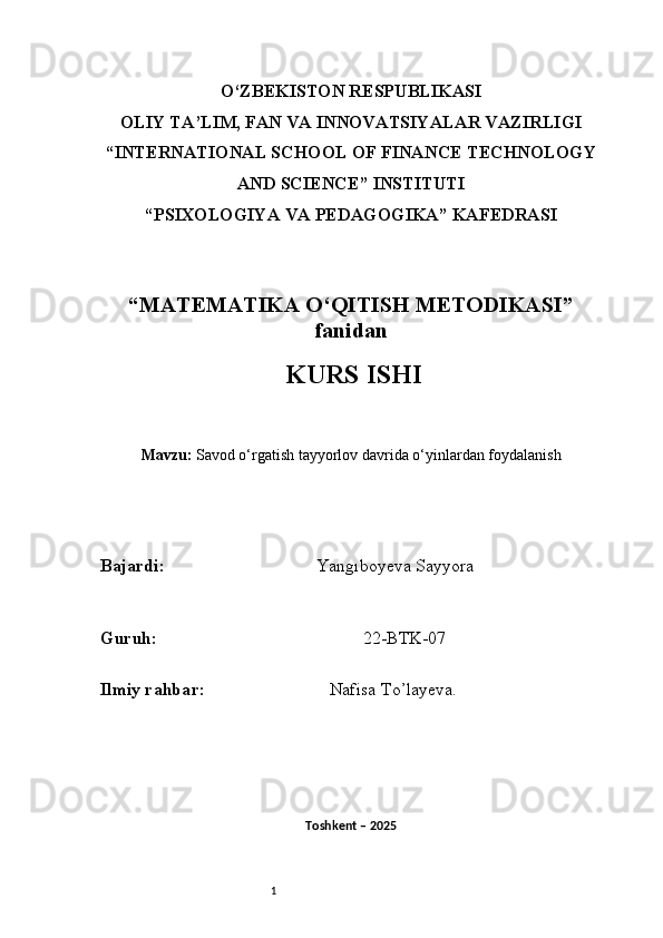 1O‘ZBEKISTON RESPUBLIKASI
OLIY TA’LIM, FAN VA INNOVATSIYALAR VAZIRLIGI
“INTERNATIONAL SCHOOL OF FINANCE TECHNOLOGY
AND SCIENCE” INSTITUTI
“PSIXOLOGIYA VA PEDAGOGIKA” KAFEDRASI
“MATEMATIKA O‘QITISH METODIKASI”
fanidan
  KURS ISHI
Mavzu:   Savod o‘rgatish tayyorlov davrida o‘yinlardan foydalanish
B ajardi :                                    Yangıboyeva Sayyora
G uruh :                                                22-BTK-07
Ilmiy rahba r :                               Nafisa T o’ layeva.
Toshkent – 2025  
