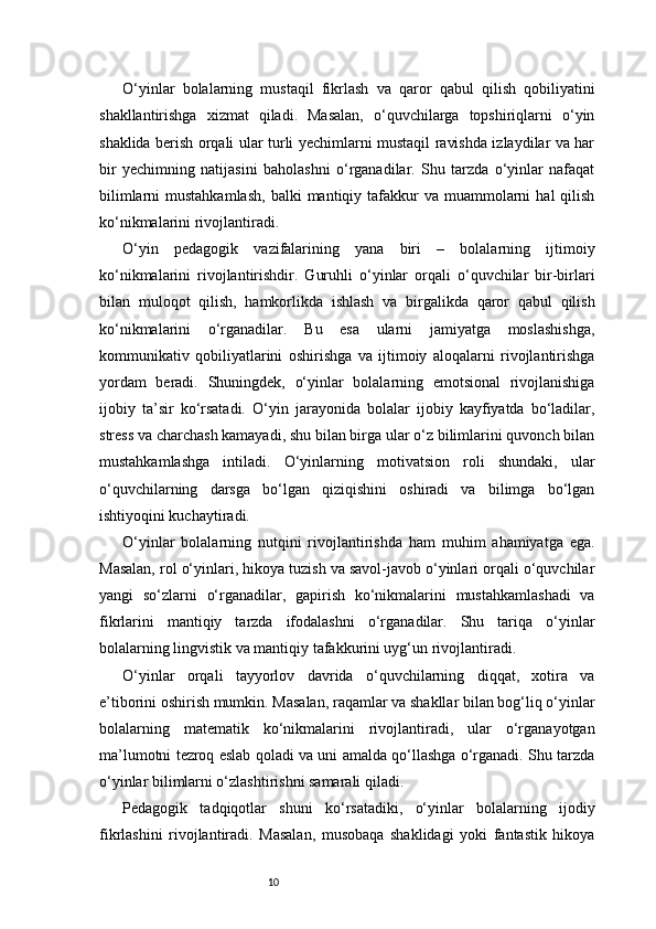 10O‘yinlar   bolalarning   mustaqil   fikrlash   va   qaror   qabul   qilish   qobiliyatini
shakllantirishga   xizmat   qiladi.   Masalan,   o‘quvchilarga   topshiriqlarni   o‘yin
shaklida berish orqali ular turli yechimlarni mustaqil ravishda izlaydilar va har
bir   yechimning   natijasini   baholashni   o‘rganadilar.   Shu   tarzda   o‘yinlar   nafaqat
bilimlarni   mustahkamlash,  balki   mantiqiy tafakkur   va  muammolarni   hal  qilish
ko‘nikmalarini rivojlantiradi.
O‘yin   pedagogik   vazifalarining   yana   biri   –   bolalarning   ijtimoiy
ko‘nikmalarini   rivojlantirishdir.   Guruhli   o‘yinlar   orqali   o‘quvchilar   bir-birlari
bilan   muloqot   qilish,   hamkorlikda   ishlash   va   birgalikda   qaror   qabul   qilish
ko‘nikmalarini   o‘rganadilar.   Bu   esa   ularni   jamiyatga   moslashishga,
kommunikativ   qobiliyatlarini   oshirishga   va   ijtimoiy   aloqalarni   rivojlantirishga
yordam   beradi.   Shuningdek,   o‘yinlar   bolalarning   emotsional   rivojlanishiga
ijobiy   ta’sir   ko‘rsatadi.   O‘yin   jarayonida   bolalar   ijobiy   kayfiyatda   bo‘ladilar,
stress va charchash kamayadi, shu bilan birga ular o‘z bilimlarini quvonch bilan
mustahkamlashga   intiladi.   O‘yinlarning   motivatsion   roli   shundaki,   ular
o‘quvchilarning   darsga   bo‘lgan   qiziqishini   oshiradi   va   bilimga   bo‘lgan
ishtiyoqini kuchaytiradi.
O‘yinlar   bolalarning   nutqini   rivojlantirishda   ham   muhim   ahamiyatga   ega.
Masalan, rol o‘yinlari, hikoya tuzish va savol-javob o‘yinlari orqali o‘quvchilar
yangi   so‘zlarni   o‘rganadilar,   gapirish   ko‘nikmalarini   mustahkamlashadi   va
fikrlarini   mantiqiy   tarzda   ifodalashni   o‘rganadilar.   Shu   tariqa   o‘yinlar
bolalarning lingvistik va mantiqiy tafakkurini uyg‘un rivojlantiradi.
O‘yinlar   orqali   tayyorlov   davrida   o‘quvchilarning   diqqat,   xotira   va
e’tiborini oshirish mumkin. Masalan, raqamlar va shakllar bilan bog‘liq o‘yinlar
bolalarning   matematik   ko‘nikmalarini   rivojlantiradi,   ular   o‘rganayotgan
ma’lumotni tezroq eslab qoladi va uni amalda qo‘llashga o‘rganadi. Shu tarzda
o‘yinlar bilimlarni o‘zlashtirishni samarali qiladi.
Pedagogik   tadqiqotlar   shuni   ko‘rsatadiki,   o‘yinlar   bolalarning   ijodiy
fikrlashini   rivojlantiradi.   Masalan,   musobaqa   shaklidagi   yoki   fantastik   hikoya 