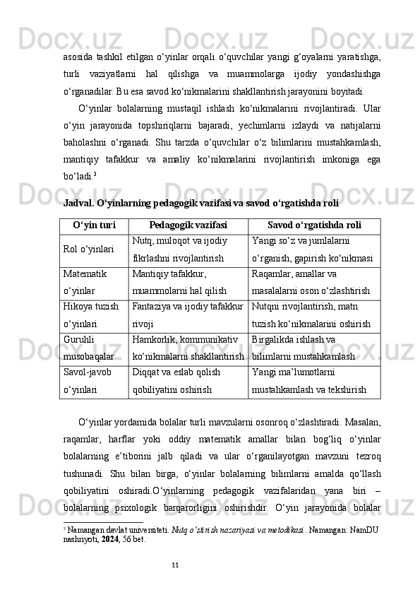 11asosida   tashkil   etilgan   o‘yinlar   orqali   o‘quvchilar   yangi   g‘oyalarni   yaratishga,
turli   vaziyatlarni   hal   qilishga   va   muammolarga   ijodiy   yondashishga
o‘rganadilar. Bu esa savod ko‘nikmalarini shakllantirish jarayonini boyitadi.
O‘yinlar   bolalarning   mustaqil   ishlash   ko‘nikmalarini   rivojlantiradi.   Ular
o‘yin   jarayonida   topshiriqlarni   bajaradi,   yechimlarni   izlaydi   va   natijalarni
baholashni   o‘rganadi.   Shu   tarzda   o‘quvchilar   o‘z   bilimlarini   mustahkamlash,
mantiqiy   tafakkur   va   amaliy   ko‘nikmalarini   rivojlantirish   imkoniga   ega
bo‘ladi. 3
Jadval. O‘yinlarning pedagogik vazifasi va savod o‘rgatishda roli
O‘yin turi Pedagogik vazifasi Savod o‘rgatishda roli
Rol o‘yinlari Nutq, muloqot va ijodiy 
fikrlashni rivojlantirish Yangi so‘z va jumlalarni 
o‘rganish, gapirish ko‘nikmasi
Matematik 
o‘yinlar Mantiqiy tafakkur, 
muammolarni hal qilish Raqamlar, amallar va 
masalalarni oson o‘zlashtirish
Hikoya tuzish 
o‘yinlari Fantaziya va ijodiy tafakkur
rivoji Nutqni rivojlantirish, matn 
tuzish ko‘nikmalarini oshirish
Guruhli 
musobaqalar Hamkorlik, kommunikativ 
ko‘nikmalarni shakllantirish Birgalikda ishlash va 
bilimlarni mustahkamlash
Savol-javob 
o‘yinlari Diqqat va eslab qolish 
qobiliyatini oshirish Yangi ma’lumotlarni 
mustahkamlash va tekshirish
O‘yinlar yordamida bolalar turli mavzularni osonroq o‘zlashtiradi. Masalan,
raqamlar,   harflar   yoki   oddiy   matematik   amallar   bilan   bog‘liq   o‘yinlar
bolalarning   e’tiborini   jalb   qiladi   va   ular   o‘rganilayotgan   mavzuni   tezroq
tushunadi.   Shu   bilan   birga,   o‘yinlar   bolalarning   bilimlarni   amalda   qo‘llash
qobiliyatini   oshiradi.O‘yinlarning   pedagogik   vazifalaridan   yana   biri   –
bolalarning   psixologik   barqarorligini   oshirishdir.   O‘yin   jarayonida   bolalar
3
  Namangan davlat universiteti.  Nutq o‘stirish nazariyasi va metodikasi . Namangan: NamDU 
nashriyoti,  2024 , 56 bet. 