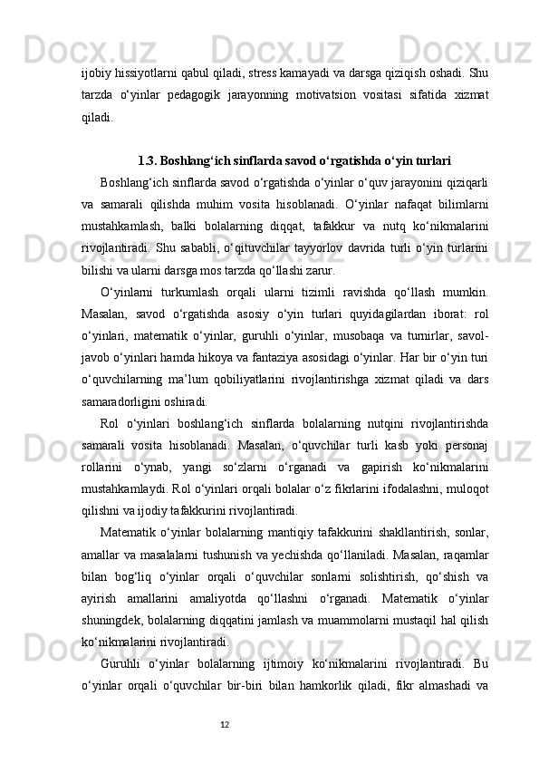 12ijobiy hissiyotlarni qabul qiladi, stress kamayadi va darsga qiziqish oshadi. Shu
tarzda   o‘yinlar   pedagogik   jarayonning   motivatsion   vositasi   sifatida   xizmat
qiladi.
1.3. Boshlang‘ich sinflarda savod o‘rgatishda o‘yin turlari
Boshlang‘ich sinflarda savod o‘rgatishda o‘yinlar o‘quv jarayonini qiziqarli
va   samarali   qilishda   muhim   vosita   hisoblanadi.   O‘yinlar   nafaqat   bilimlarni
mustahkamlash,   balki   bolalarning   diqqat,   tafakkur   va   nutq   ko‘nikmalarini
rivojlantiradi.   Shu   sababli,   o‘qituvchilar   tayyorlov   davrida   turli   o‘yin   turlarini
bilishi va ularni darsga mos tarzda qo‘llashi zarur.
O‘yinlarni   turkumlash   orqali   ularni   tizimli   ravishda   qo‘llash   mumkin.
Masalan,   savod   o‘rgatishda   asosiy   o‘yin   turlari   quyidagilardan   iborat:   rol
o‘yinlari,   matematik   o‘yinlar,   guruhli   o‘yinlar,   musobaqa   va   turnirlar,   savol-
javob o‘yinlari hamda hikoya va fantaziya asosidagi o‘yinlar. Har bir o‘yin turi
o‘quvchilarning   ma’lum   qobiliyatlarini   rivojlantirishga   xizmat   qiladi   va   dars
samaradorligini oshiradi.
Rol   o‘yinlari   boshlang‘ich   sinflarda   bolalarning   nutqini   rivojlantirishda
samarali   vosita   hisoblanadi.   Masalan,   o‘quvchilar   turli   kasb   yoki   personaj
rollarini   o‘ynab,   yangi   so‘zlarni   o‘rganadi   va   gapirish   ko‘nikmalarini
mustahkamlaydi. Rol o‘yinlari orqali bolalar o‘z fikrlarini ifodalashni, muloqot
qilishni va ijodiy tafakkurini rivojlantiradi.
Matematik   o‘yinlar   bolalarning   mantiqiy   tafakkurini   shakllantirish,   sonlar,
amallar va masalalarni  tushunish  va yechishda  qo‘llaniladi. Masalan,  raqamlar
bilan   bog‘liq   o‘yinlar   orqali   o‘quvchilar   sonlarni   solishtirish,   qo‘shish   va
ayirish   amallarini   amaliyotda   qo‘llashni   o‘rganadi.   Matematik   o‘yinlar
shuningdek, bolalarning diqqatini jamlash va muammolarni mustaqil hal qilish
ko‘nikmalarini rivojlantiradi.
Guruhli   o‘yinlar   bolalarning   ijtimoiy   ko‘nikmalarini   rivojlantiradi.   Bu
o‘yinlar   orqali   o‘quvchilar   bir-biri   bilan   hamkorlik   qiladi,   fikr   almashadi   va 