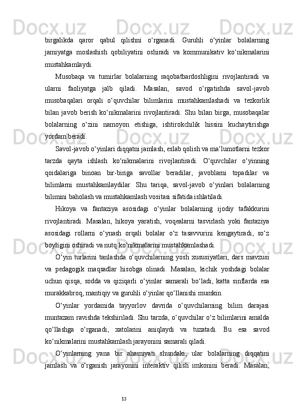 13birgalikda   qaror   qabul   qilishni   o‘rganadi.   Guruhli   o‘yinlar   bolalarning
jamiyatga   moslashish   qobiliyatini   oshiradi   va   kommunikativ   ko‘nikmalarini
mustahkamlaydi.
Musobaqa   va   turnirlar   bolalarning   raqobatbardoshligini   rivojlantiradi   va
ularni   faoliyatga   jalb   qiladi.   Masalan,   savod   o‘rgatishda   savol-javob
musobaqalari   orqali   o‘quvchilar   bilimlarini   mustahkamlashadi   va   tezkorlik
bilan   javob   berish   ko‘nikmalarini   rivojlantiradi.   Shu   bilan   birga,   musobaqalar
bolalarning   o‘zini   namoyon   etishiga,   ishtirokchilik   hissini   kuchaytirishga
yordam beradi.
Savol-javob o‘yinlari diqqatni jamlash, eslab qolish va ma’lumotlarni tezkor
tarzda   qayta   ishlash   ko‘nikmalarini   rivojlantiradi.   O‘quvchilar   o‘yinning
qoidalariga   binoan   bir-biriga   savollar   beradilar,   javoblarni   topadilar   va
bilimlarni   mustahkamlaydilar.   Shu   tariqa,   savol-javob   o‘yinlari   bolalarning
bilimini baholash va mustahkamlash vositasi sifatida ishlatiladi.
Hikoya   va   fantaziya   asosidagi   o‘yinlar   bolalarning   ijodiy   tafakkurini
rivojlantiradi.   Masalan,   hikoya   yaratish,   voqealarni   tasvirlash   yoki   fantaziya
asosidagi   rollarni   o‘ynash   orqali   bolalar   o‘z   tasavvurini   kengaytiradi,   so‘z
boyligini oshiradi va nutq ko‘nikmalarini mustahkamlashadi.
O‘yin   turlarini   tanlashda   o‘quvchilarning   yosh   xususiyatlari,   dars   mavzusi
va   pedagogik   maqsadlar   hisobga   olinadi.   Masalan,   kichik   yoshdagi   bolalar
uchun   qisqa,   sodda   va   qiziqarli   o‘yinlar   samarali   bo‘ladi,   katta   sinflarda   esa
murakkabroq, mantiqiy va guruhli o‘yinlar qo‘llanishi mumkin.
O‘yinlar   yordamida   tayyorlov   davrida   o‘quvchilarning   bilim   darajasi
muntazam ravishda tekshiriladi. Shu tarzda, o‘quvchilar o‘z bilimlarini amalda
qo‘llashga   o‘rganadi,   xatolarini   aniqlaydi   va   tuzatadi.   Bu   esa   savod
ko‘nikmalarini mustahkamlash jarayonini samarali qiladi.
O‘yinlarning   yana   bir   ahamiyati   shundaki,   ular   bolalarning   diqqatini
jamlash   va   o‘rganish   jarayonini   interaktiv   qilish   imkonini   beradi.   Masalan, 