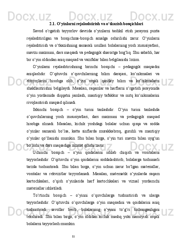 152.1. O‘yinlarni rejalashtirish va o‘tkazish bosqichlari
Savod   o‘rgatish   tayyorlov   davrida   o‘yinlarni   tashkil   etish   jarayoni   puxta
rejalashtirilgan   va   bosqichma-bosqich   amalga   oshirilishi   zarur.   O‘yinlarni
rejalashtirish  va o‘tkazishning samarali  usullari bolalarning yosh xususiyatlari,
mavzu mazmuni, dars maqsadi va pedagogik sharoitga bog‘liq. Shu sababli, har
bir o‘yin oldindan aniq maqsad va vazifalar bilan belgilanishi lozim.
O‘yinlarni   rejalashtirishning   birinchi   bosqichi   –   pedagogik   maqsadni
aniqlashdir.   O‘qituvchi   o‘quvchilarning   bilim   darajasi,   ko‘nikmalari   va
ehtiyojlarini   hisobga   olib,   o‘yin   orqali   qanday   bilim   va   ko‘nikmalarni
shakllantirishni belgilaydi. Masalan,  raqamlar va harflarni o‘rgatish jarayonida
o‘yin   yordamida   diqqatni   jamlash,   mantiqiy   tafakkur   va   nutq   ko‘nikmalarini
rivojlantirish maqsad qilinadi.
Ikkinchi   bosqich   –   o‘yin   turini   tanlashdir.   O‘yin   turini   tanlashda
o‘quvchilarning   yosh   xususiyatlari,   dars   mazmuni   va   pedagogik   maqsad
hisobga   olinadi.   Masalan,   kichik   yoshdagi   bolalar   uchun   qisqa   va   sodda
o‘yinlar   samarali   bo‘lsa,   katta   sinflarda   murakkabroq,   guruhli   va   mantiqiy
o‘yinlar   qo‘llanishi   mumkin.   Shu   bilan   birga,   o‘yin   turi   mavzu   bilan   uyg‘un
bo‘lishi va dars maqsadiga xizmat qilishi zarur.
Uchinchi   bosqich   –   o‘yin   qoidalarini   ishlab   chiqish   va   vositalarni
tayyorlashdir.   O‘qituvchi   o‘yin   qoidalarini   soddalashtirib,   bolalarga   tushunarli
tarzda   tushuntiradi.   Shu   bilan   birga,   o‘yin   uchun   zarur   bo‘lgan   materiallar,
vositalar   va   rekvizitlar   tayyorlanadi.   Masalan,   matematik   o‘yinlarda   raqam
kartochkalari,   o‘qish   o‘yinlarida   harf   kartochkalari   va   vizual   yordamchi
materiallar ishlatiladi.
To‘rtinchi   bosqich   –   o‘yinni   o‘quvchilarga   tushuntirish   va   ularga
tayyorlashdir.   O‘qituvchi   o‘quvchilarga   o‘yin   maqsadini   va   qoidalarini   aniq
tushuntiradi,   savollar   berib,   bolalarning   o‘yinni   to‘g‘ri   tushunganligini
tekshiradi.   Shu   bilan   birga,   o‘yin   oldidan   kichik   mashq   yoki   namoyish   orqali
bolalarni tayyorlash mumkin. 
