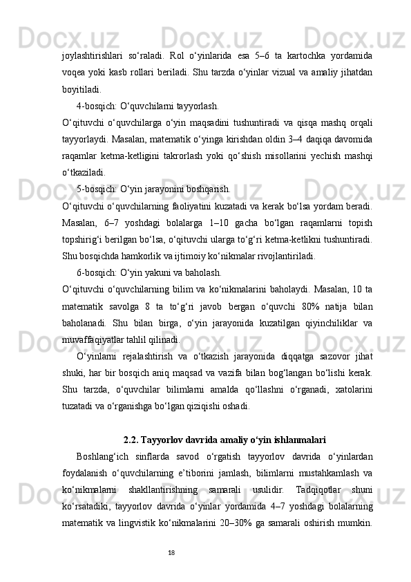 18joylashtirishlari   so‘raladi.   Rol   o‘yinlarida   esa   5–6   ta   kartochka   yordamida
voqea  yoki  kasb  rollari   beriladi.  Shu tarzda  o‘yinlar  vizual  va  amaliy jihatdan
boyitiladi.
4-bosqich: O‘quvchilarni tayyorlash.
O‘qituvchi   o‘quvchilarga   o‘yin   maqsadini   tushuntiradi   va   qisqa   mashq   orqali
tayyorlaydi. Masalan, matematik o‘yinga kirishdan oldin 3–4 daqiqa davomida
raqamlar   ketma-ketligini   takrorlash   yoki   qo‘shish   misollarini   yechish   mashqi
o‘tkaziladi.
5-bosqich: O‘yin jarayonini boshqarish.
O‘qituvchi o‘quvchilarning faoliyatini kuzatadi va kerak bo‘lsa yordam beradi.
Masalan,   6–7   yoshdagi   bolalarga   1–10   gacha   bo‘lgan   raqamlarni   topish
topshirig‘i berilgan bo‘lsa, o‘qituvchi ularga to‘g‘ri ketma-ketlikni tushuntiradi.
Shu bosqichda hamkorlik va ijtimoiy ko‘nikmalar rivojlantiriladi.
6-bosqich: O‘yin yakuni va baholash.
O‘qituvchi  o‘quvchilarning  bilim  va  ko‘nikmalarini   baholaydi.  Masalan,  10  ta
matematik   savolga   8   ta   to‘g‘ri   javob   bergan   o‘quvchi   80%   natija   bilan
baholanadi.   Shu   bilan   birga,   o‘yin   jarayonida   kuzatilgan   qiyinchiliklar   va
muvaffaqiyatlar tahlil qilinadi.
O‘yinlarni   rejalashtirish   va   o‘tkazish   jarayonida   diqqatga   sazovor   jihat
shuki,   har   bir   bosqich   aniq   maqsad   va   vazifa   bilan   bog‘langan   bo‘lishi   kerak.
Shu   tarzda,   o‘quvchilar   bilimlarni   amalda   qo‘llashni   o‘rganadi,   xatolarini
tuzatadi va o‘rganishga bo‘lgan qiziqishi oshadi.
2.2. Tayyorlov davrida amaliy o‘yin ishlanmalari
Boshlang‘ich   sinflarda   savod   o‘rgatish   tayyorlov   davrida   o‘yinlardan
foydalanish   o‘quvchilarning   e’tiborini   jamlash,   bilimlarni   mustahkamlash   va
ko‘nikmalarni   shakllantirishning   samarali   usulidir.   Tadqiqotlar   shuni
ko‘rsatadiki,   tayyorlov   davrida   o‘yinlar   yordamida   4–7   yoshdagi   bolalarning
matematik va  lingvistik  ko‘nikmalarini  20–30%  ga  samarali   oshirish  mumkin. 