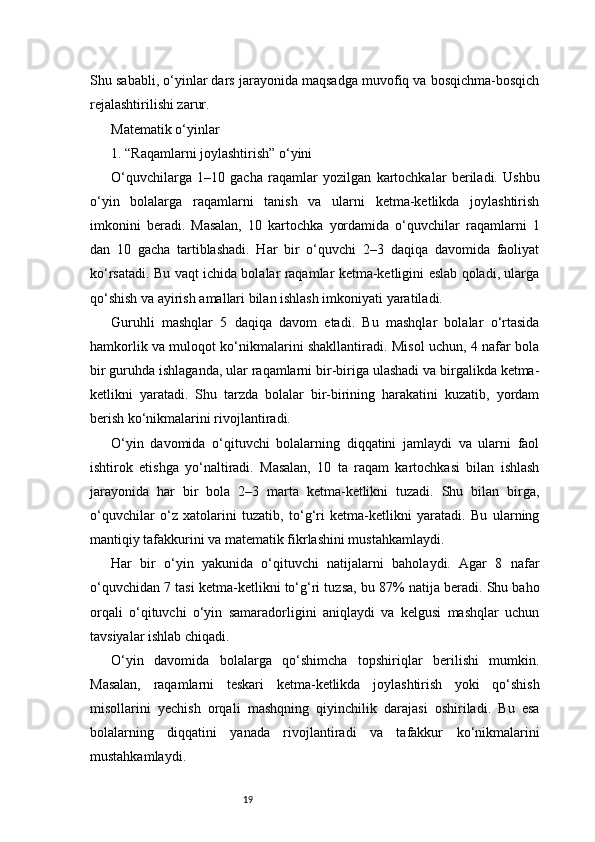 19Shu sababli, o‘yinlar dars jarayonida maqsadga muvofiq va bosqichma-bosqich
rejalashtirilishi zarur.
Matematik o‘yinlar
1. “Raqamlarni joylashtirish” o‘yini
O‘quvchilarga   1–10   gacha   raqamlar   yozilgan   kartochkalar   beriladi.   Ushbu
o‘yin   bolalarga   raqamlarni   tanish   va   ularni   ketma-ketlikda   joylashtirish
imkonini   beradi.   Masalan,   10   kartochka   yordamida   o‘quvchilar   raqamlarni   1
dan   10   gacha   tartiblashadi.   Har   bir   o‘quvchi   2–3   daqiqa   davomida   faoliyat
ko‘rsatadi. Bu vaqt ichida bolalar raqamlar ketma-ketligini eslab qoladi, ularga
qo‘shish va ayirish amallari bilan ishlash imkoniyati yaratiladi.
Guruhli   mashqlar   5   daqiqa   davom   etadi.   Bu   mashqlar   bolalar   o‘rtasida
hamkorlik va muloqot ko‘nikmalarini shakllantiradi. Misol uchun, 4 nafar bola
bir guruhda ishlaganda, ular raqamlarni bir-biriga ulashadi va birgalikda ketma-
ketlikni   yaratadi.   Shu   tarzda   bolalar   bir-birining   harakatini   kuzatib,   yordam
berish ko‘nikmalarini rivojlantiradi.
O‘yin   davomida   o‘qituvchi   bolalarning   diqqatini   jamlaydi   va   ularni   faol
ishtirok   etishga   yo‘naltiradi.   Masalan,   10   ta   raqam   kartochkasi   bilan   ishlash
jarayonida   har   bir   bola   2–3   marta   ketma-ketlikni   tuzadi.   Shu   bilan   birga,
o‘quvchilar   o‘z   xatolarini   tuzatib,   to‘g‘ri   ketma-ketlikni   yaratadi.   Bu   ularning
mantiqiy tafakkurini va matematik fikrlashini mustahkamlaydi.
Har   bir   o‘yin   yakunida   o‘qituvchi   natijalarni   baholaydi.   Agar   8   nafar
o‘quvchidan 7 tasi ketma-ketlikni to‘g‘ri tuzsa, bu 87% natija beradi. Shu baho
orqali   o‘qituvchi   o‘yin   samaradorligini   aniqlaydi   va   kelgusi   mashqlar   uchun
tavsiyalar ishlab chiqadi.
O‘yin   davomida   bolalarga   qo‘shimcha   topshiriqlar   berilishi   mumkin.
Masalan,   raqamlarni   teskari   ketma-ketlikda   joylashtirish   yoki   qo‘shish
misollarini   yechish   orqali   mashqning   qiyinchilik   darajasi   oshiriladi.   Bu   esa
bolalarning   diqqatini   yanada   rivojlantiradi   va   tafakkur   ko‘nikmalarini
mustahkamlaydi. 
