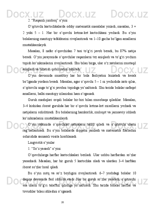 202. “Raqamli jumboq” o‘yini
O‘qituvchi kartochkalarda oddiy matematik masalalar yozadi, masalan, 3 +
2   yoki   5   –   1.   Har   bir   o‘quvchi   ketma-ket   kartochkani   yechadi.   Bu   o‘yin
bolalarning mantiqiy tafakkurini rivojlantiradi va 1–10 gacha bo‘lgan amallarni
mustahkamlaydi.
Masalan,   8   nafar   o‘quvchidan   7   tasi   to‘g‘ri   javob   beradi,   bu   87%   natija
beradi. O‘yin jarayonida o‘quvchilar raqamlarni tez aniqlash va to‘g‘ri yechim
topish ko‘nikmalarini rivojlantiradi. Shu bilan birga, ular o‘z xatolarini mustaqil
aniqlash va tuzatish qobiliyatini oshiradi.
O‘yin   davomida   murabbiy   har   bir   bola   faoliyatini   kuzatadi   va   kerak
bo‘lganda yordam beradi. Masalan, agar o‘quvchi 5 – 1 ni yechishda xato qilsa,
o‘qituvchi unga to‘g‘ri javobni topishga yo‘naltiradi. Shu tarzda bolalar nafaqat
amallarni, balki mantiqiy izlanishni ham o‘rganadi.
Guruh   mashqlari   orqali   bolalar   bir-biri   bilan   musobaqa   qiladilar.   Masalan,
3–4  kishidan  iborat   guruhda   har  bir   o‘quvchi   ketma-ket  misollarni  yechadi   va
natijalarni solishtiradi. Bu bolalarning hamkorlik, muloqot va jamoaviy ishlash
ko‘nikmalarini mustahkamlaydi.
O‘yin   yakunida   o‘quvchilar   natijalarni   tahlil   qiladi   va   o‘qituvchi   ularni
rag‘batlantiradi.   Bu   o‘yin   bolalarda   diqqatni   jamlash   va   matematik   fikrlashni
oshirishda samarali vosita hisoblanadi.
Lingvistik o‘yinlar
1. “So‘z yasash” o‘yini
O‘quvchilarga   harflar   kartochkalari   beriladi.   Ular   ushbu   harflardan   so‘zlar
yasashadi.   Masalan,   har   bir   guruh   5   kartochka   oladi   va   ulardan   3–4   harfdan
iborat so‘zlar hosil qiladi.
Bu   o‘yin   nutq   va   so‘z   boyligini   rivojlantiradi.   6–7   yoshdagi   bolalar   10
daqiqa davomida faol ishtirok etadi. Har  bir  guruh so‘zlar yaratadi, o‘qituvchi
esa   ularni   to‘g‘ri   talaffuz   qilishga   yo‘naltiradi.   Shu   tarzda   bolalar   harflar   va
tovushlar bilan ishlashni o‘rganadi. 
