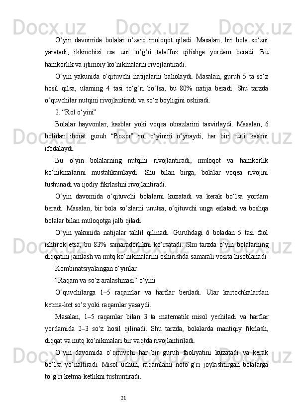 21O‘yin   davomida   bolalar   o‘zaro   muloqot   qiladi.   Masalan,   bir   bola   so‘zni
yaratadi,   ikkinchisi   esa   uni   to‘g‘ri   talaffuz   qilishga   yordam   beradi.   Bu
hamkorlik va ijtimoiy ko‘nikmalarni rivojlantiradi.
O‘yin   yakunida   o‘qituvchi   natijalarni   baholaydi.   Masalan,   guruh   5   ta   so‘z
hosil   qilsa,   ularning   4   tasi   to‘g‘ri   bo‘lsa,   bu   80%   natija   beradi.   Shu   tarzda
o‘quvchilar nutqini rivojlantiradi va so‘z boyligini oshiradi.
2. “Rol o‘yini”
Bolalar   hayvonlar,   kasblar   yoki   voqea   obrazlarini   tasvirlaydi.   Masalan,   6
bolidan   iborat   guruh   “Bozor”   rol   o‘yinini   o‘ynaydi,   har   biri   turli   kasbni
ifodalaydi.
Bu   o‘yin   bolalarning   nutqini   rivojlantiradi,   muloqot   va   hamkorlik
ko‘nikmalarini   mustahkamlaydi.   Shu   bilan   birga,   bolalar   voqea   rivojini
tushunadi va ijodiy fikrlashni rivojlantiradi.
O‘yin   davomida   o‘qituvchi   bolalarni   kuzatadi   va   kerak   bo‘lsa   yordam
beradi.   Masalan,   bir   bola   so‘zlarni   unutsa,   o‘qituvchi   unga   eslatadi   va   boshqa
bolalar bilan muloqotga jalb qiladi.
O‘yin   yakunida   natijalar   tahlil   qilinadi.   Guruhdagi   6   boladan   5   tasi   faol
ishtirok   etsa,   bu   83%   samaradorlikni   ko‘rsatadi.   Shu   tarzda   o‘yin   bolalarning
diqqatini jamlash va nutq ko‘nikmalarini oshirishda samarali vosita hisoblanadi.
Kombinatsiyalangan o‘yinlar
“Raqam va so‘z aralashmasi” o‘yini
O‘quvchilarga   1–5   raqamlar   va   harflar   beriladi.   Ular   kartochkalardan
ketma-ket so‘z yoki raqamlar yasaydi.
Masalan,   1–5   raqamlar   bilan   3   ta   matematik   misol   yechiladi   va   harflar
yordamida   2–3   so‘z   hosil   qilinadi.   Shu   tarzda,   bolalarda   mantiqiy   fikrlash,
diqqat va nutq ko‘nikmalari bir vaqtda rivojlantiriladi.
O‘yin   davomida   o‘qituvchi   har   bir   guruh   faoliyatini   kuzatadi   va   kerak
bo‘lsa   yo‘naltiradi.   Misol   uchun,   raqamlarni   noto‘g‘ri   joylashtirgan   bolalarga
to‘g‘ri ketma-ketlikni tushuntiradi. 