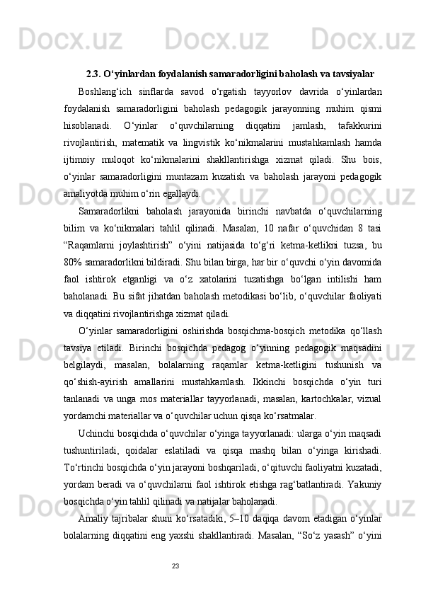 232.3. O‘yinlardan foydalanish samaradorligini baholash va tavsiyalar
Boshlang‘ich   sinflarda   savod   o‘rgatish   tayyorlov   davrida   o‘yinlardan
foydalanish   samaradorligini   baholash   pedagogik   jarayonning   muhim   qismi
hisoblanadi.   O‘yinlar   o‘quvchilarning   diqqatini   jamlash,   tafakkurini
rivojlantirish,   matematik   va   lingvistik   ko‘nikmalarini   mustahkamlash   hamda
ijtimoiy   muloqot   ko‘nikmalarini   shakllantirishga   xizmat   qiladi.   Shu   bois,
o‘yinlar   samaradorligini   muntazam   kuzatish   va   baholash   jarayoni   pedagogik
amaliyotda muhim o‘rin egallaydi.
Samaradorlikni   baholash   jarayonida   birinchi   navbatda   o‘quvchilarning
bilim   va   ko‘nikmalari   tahlil   qilinadi.   Masalan,   10   nafar   o‘quvchidan   8   tasi
“Raqamlarni   joylashtirish”   o‘yini   natijasida   to‘g‘ri   ketma-ketlikni   tuzsa,   bu
80% samaradorlikni bildiradi. Shu bilan birga, har bir o‘quvchi o‘yin davomida
faol   ishtirok   etganligi   va   o‘z   xatolarini   tuzatishga   bo‘lgan   intilishi   ham
baholanadi.  Bu   sifat   jihatdan   baholash  metodikasi   bo‘lib,  o‘quvchilar   faoliyati
va diqqatini rivojlantirishga xizmat qiladi.
O‘yinlar   samaradorligini   oshirishda   bosqichma-bosqich   metodika   qo‘llash
tavsiya   etiladi.   Birinchi   bosqichda   pedagog   o‘yinning   pedagogik   maqsadini
belgilaydi,   masalan,   bolalarning   raqamlar   ketma-ketligini   tushunish   va
qo‘shish-ayirish   amallarini   mustahkamlash.   Ikkinchi   bosqichda   o‘yin   turi
tanlanadi   va   unga   mos   materiallar   tayyorlanadi,   masalan,   kartochkalar,   vizual
yordamchi materiallar va o‘quvchilar uchun qisqa ko‘rsatmalar.
Uchinchi bosqichda o‘quvchilar o‘yinga tayyorlanadi: ularga o‘yin maqsadi
tushuntiriladi,   qoidalar   eslatiladi   va   qisqa   mashq   bilan   o‘yinga   kirishadi.
To‘rtinchi bosqichda o‘yin jarayoni boshqariladi, o‘qituvchi faoliyatni kuzatadi,
yordam   beradi   va   o‘quvchilarni   faol   ishtirok   etishga   rag‘batlantiradi.   Yakuniy
bosqichda o‘yin tahlil qilinadi va natijalar baholanadi.
Amaliy  tajribalar   shuni   ko‘rsatadiki,   5–10   daqiqa   davom   etadigan   o‘yinlar
bolalarning  diqqatini  eng  yaxshi  shakllantiradi.  Masalan,   “So‘z  yasash”   o‘yini 