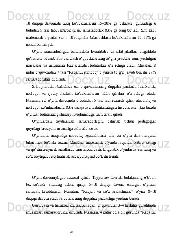 2410   daqiqa   davomida   nutq   ko‘nikmalarini   15–20%   ga   oshiradi,   guruhdagi   6
boladan  5 tasi  faol  ishtirok  qilsa,   samaradorlik  83%  ga  teng bo‘ladi. Shu  kabi
matematik o‘yinlar esa 1–10 raqamlar bilan ishlash ko‘nikmalarini 20–25% ga
mustahkamlaydi.
O‘yin   samaradorligini   baholashda   kvantitativ   va   sifat   jihatlari   birgalikda
qo‘llanadi. Kvantitativ baholash o‘quvchilarning to‘g‘ri javoblar soni, yechilgan
masalalar   va   natijalarni   foiz   sifatida   ifodalashni   o‘z   ichiga   oladi.   Masalan,   8
nafar o‘quvchidan 7 tasi “Raqamli jumboq” o‘yinida to‘g‘ri javob berishi 87%
samaradorlikni bildiradi.
Sifat   jihatidan   baholash   esa   o‘quvchilarning   diqqatni   jamlash,   hamkorlik,
muloqot   va   ijodiy   fikrlash   ko‘nikmalarini   tahlil   qilishni   o‘z   ichiga   oladi.
Masalan,  rol o‘yini  davomida 6 boladan 5 tasi  faol ishtirok qilsa,  ular nutq va
muloqot ko‘nikmalarini 83% darajada mustahkamlagan hisoblanadi. Shu tarzda
o‘yinlar bolalarning shaxsiy rivojlanishiga ham ta’sir qiladi.
O‘yinlardan   foydalanish   samaradorligini   oshirish   uchun   pedagoglar
quyidagi tavsiyalarni amalga oshirishi kerak:
O‘yinlarni   maqsadga   muvofiq   rejalashtirish.   Har   bir   o‘yin   dars   maqsadi
bilan   mos   bo‘lishi   lozim.   Masalan,   matematik   o‘yinda   raqamlar   ketma-ketligi
va qo‘shish-ayirish amallarini mustahkamlash, lingvistik o‘yinlarda esa nutq va
so‘z boyligini rivojlantirish asosiy maqsad bo‘lishi kerak.
O‘yin   davomiyligini   nazorat   qilish.   Tayyorlov   davrida   bolalarning   e’tibori
tez   so‘nadi,   shuning   uchun   qisqa,   5–10   daqiqa   davom   etadigan   o‘yinlar
samarali   hisoblanadi.   Masalan,   “Raqam   va   so‘z   aralashmasi”   o‘yini   8–10
daqiqa davom etadi va bolalarning diqqatini jamlashga yordam beradi.
Guruhlash va hamkorlikni tashkil etish. O‘quvchilar 3–4 kishilik guruhlarda
ishlashlari samaradorlikni oshiradi. Masalan, 4 nafar bola bir guruhda “Raqamli 