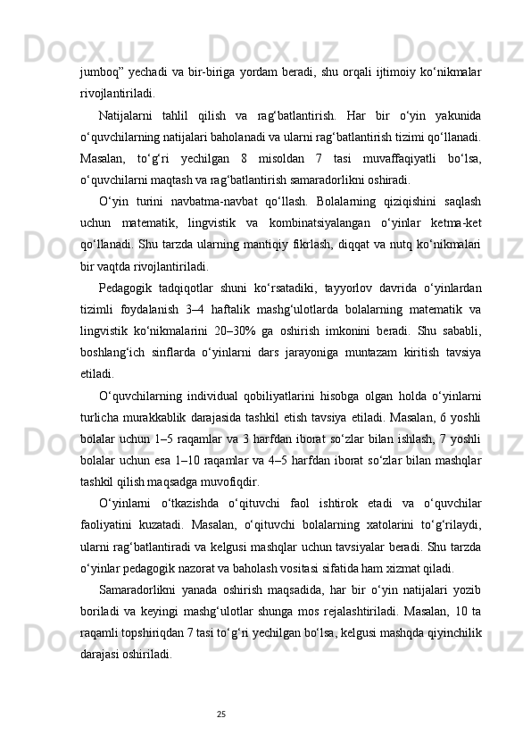 25jumboq”  yechadi  va  bir-biriga  yordam   beradi,   shu  orqali   ijtimoiy  ko‘nikmalar
rivojlantiriladi.
Natijalarni   tahlil   qilish   va   rag‘batlantirish.   Har   bir   o‘yin   yakunida
o‘quvchilarning natijalari baholanadi va ularni rag‘batlantirish tizimi qo‘llanadi.
Masalan,   to‘g‘ri   yechilgan   8   misoldan   7   tasi   muvaffaqiyatli   bo‘lsa,
o‘quvchilarni maqtash va rag‘batlantirish samaradorlikni oshiradi.
O‘yin   turini   navbatma-navbat   qo‘llash.   Bolalarning   qiziqishini   saqlash
uchun   matematik,   lingvistik   va   kombinatsiyalangan   o‘yinlar   ketma-ket
qo‘llanadi.   Shu  tarzda   ularning   mantiqiy  fikrlash,   diqqat   va   nutq   ko‘nikmalari
bir vaqtda rivojlantiriladi.
Pedagogik   tadqiqotlar   shuni   ko‘rsatadiki,   tayyorlov   davrida   o‘yinlardan
tizimli   foydalanish   3–4   haftalik   mashg‘ulotlarda   bolalarning   matematik   va
lingvistik   ko‘nikmalarini   20–30%   ga   oshirish   imkonini   beradi.   Shu   sababli,
boshlang‘ich   sinflarda   o‘yinlarni   dars   jarayoniga   muntazam   kiritish   tavsiya
etiladi.
O‘quvchilarning   individual   qobiliyatlarini   hisobga   olgan   holda   o‘yinlarni
turlicha   murakkablik   darajasida   tashkil   etish   tavsiya   etiladi.   Masalan,   6  yoshli
bolalar   uchun   1–5  raqamlar   va   3  harfdan  iborat   so‘zlar   bilan  ishlash,   7  yoshli
bolalar  uchun esa  1–10 raqamlar  va 4–5 harfdan iborat  so‘zlar  bilan mashqlar
tashkil qilish maqsadga muvofiqdir.
O‘yinlarni   o‘tkazishda   o‘qituvchi   faol   ishtirok   etadi   va   o‘quvchilar
faoliyatini   kuzatadi.   Masalan,   o‘qituvchi   bolalarning   xatolarini   to‘g‘rilaydi,
ularni rag‘batlantiradi va kelgusi  mashqlar uchun tavsiyalar  beradi. Shu tarzda
o‘yinlar pedagogik nazorat va baholash vositasi sifatida ham xizmat qiladi.
Samaradorlikni   yanada   oshirish   maqsadida,   har   bir   o‘yin   natijalari   yozib
boriladi   va   keyingi   mashg‘ulotlar   shunga   mos   rejalashtiriladi.   Masalan,   10   ta
raqamli topshiriqdan 7 tasi to‘g‘ri yechilgan bo‘lsa, kelgusi mashqda qiyinchilik
darajasi oshiriladi. 