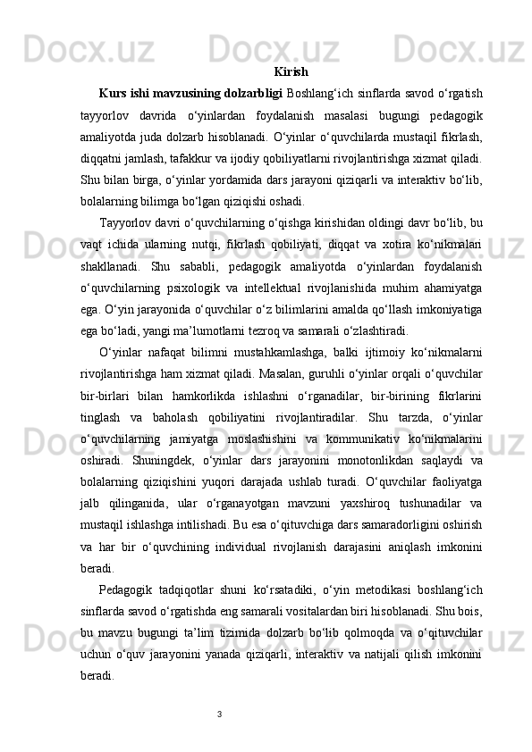 3 Kirish
Kurs ishi mavzusining dolzarbligi   Boshlang‘ich sinflarda savod o‘rgatish
tayyorlov   davrida   o‘yinlardan   foydalanish   masalasi   bugungi   pedagogik
amaliyotda juda dolzarb hisoblanadi. O‘yinlar o‘quvchilarda mustaqil  fikrlash,
diqqatni jamlash, tafakkur va ijodiy qobiliyatlarni rivojlantirishga xizmat qiladi.
Shu bilan birga, o‘yinlar yordamida dars jarayoni qiziqarli va interaktiv bo‘lib,
bolalarning bilimga bo‘lgan qiziqishi oshadi.
Tayyorlov davri o‘quvchilarning o‘qishga kirishidan oldingi davr bo‘lib, bu
vaqt   ichida   ularning   nutqi,   fikrlash   qobiliyati,   diqqat   va   xotira   ko‘nikmalari
shakllanadi.   Shu   sababli,   pedagogik   amaliyotda   o‘yinlardan   foydalanish
o‘quvchilarning   psixologik   va   intellektual   rivojlanishida   muhim   ahamiyatga
ega. O‘yin jarayonida o‘quvchilar o‘z bilimlarini amalda qo‘llash imkoniyatiga
ega bo‘ladi, yangi ma’lumotlarni tezroq va samarali o‘zlashtiradi.
O‘yinlar   nafaqat   bilimni   mustahkamlashga,   balki   ijtimoiy   ko‘nikmalarni
rivojlantirishga ham xizmat qiladi. Masalan, guruhli o‘yinlar orqali o‘quvchilar
bir-birlari   bilan   hamkorlikda   ishlashni   o‘rganadilar,   bir-birining   fikrlarini
tinglash   va   baholash   qobiliyatini   rivojlantiradilar.   Shu   tarzda,   o‘yinlar
o‘quvchilarning   jamiyatga   moslashishini   va   kommunikativ   ko‘nikmalarini
oshiradi.   Shuningdek,   o‘yinlar   dars   jarayonini   monotonlikdan   saqlaydi   va
bolalarning   qiziqishini   yuqori   darajada   ushlab   turadi.   O‘quvchilar   faoliyatga
jalb   qilinganida,   ular   o‘rganayotgan   mavzuni   yaxshiroq   tushunadilar   va
mustaqil ishlashga intilishadi. Bu esa o‘qituvchiga dars samaradorligini oshirish
va   har   bir   o‘quvchining   individual   rivojlanish   darajasini   aniqlash   imkonini
beradi.
Pedagogik   tadqiqotlar   shuni   ko‘rsatadiki,   o‘yin   metodikasi   boshlang‘ich
sinflarda savod o‘rgatishda eng samarali vositalardan biri hisoblanadi. Shu bois,
bu   mavzu   bugungi   ta’lim   tizimida   dolzarb   bo‘lib   qolmoqda   va   o‘qituvchilar
uchun   o‘quv   jarayonini   yanada   qiziqarli,   interaktiv   va   natijali   qilish   imkonini
beradi. 