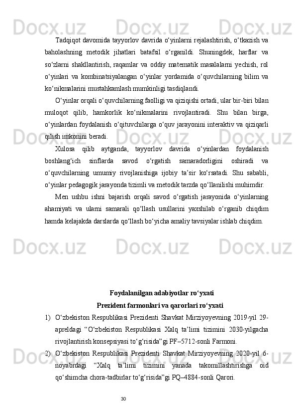 30Tadqiqot davomida tayyorlov davrida o‘yinlarni rejalashtirish, o‘tkazish va
baholashning   metodik   jihatlari   batafsil   o‘rganildi.   Shuningdek,   harflar   va
so‘zlarni   shakllantirish,   raqamlar   va   oddiy   matematik   masalalarni   yechish,   rol
o‘yinlari   va   kombinatsiyalangan   o‘yinlar   yordamida   o‘quvchilarning   bilim   va
ko‘nikmalarini mustahkamlash mumkinligi tasdiqlandi.
O‘yinlar orqali o‘quvchilarning faolligi va qiziqishi ortadi, ular bir-biri bilan
muloqot   qilib,   hamkorlik   ko‘nikmalarini   rivojlantiradi.   Shu   bilan   birga,
o‘yinlardan foydalanish o‘qituvchilarga o‘quv jarayonini interaktiv va qiziqarli
qilish imkonini beradi.
Xulosa   qilib   aytganda,   tayyorlov   davrida   o‘yinlardan   foydalanish
boshlang‘ich   sinflarda   savod   o‘rgatish   samaradorligini   oshiradi   va
o‘quvchilarning   umumiy   rivojlanishiga   ijobiy   ta’sir   ko‘rsatadi.   Shu   sababli,
o‘yinlar pedagogik jarayonda tizimli va metodik tarzda qo‘llanilishi muhimdir.
Men   ushbu   ishni   bajarish   orqali   savod   o‘rgatish   jarayonida   o‘yinlarning
ahamiyati   va   ularni   samarali   qo‘llash   usullarini   yaxshilab   o‘rganib   chiqdim
hamda kelajakda darslarda qo‘llash bo‘yicha amaliy tavsiyalar ishlab chiqdim.
Foydalanilgan adabiyotlar ro‘yxati
Prezident farmonlari va qarorlari ro‘yxati
1) O‘zbekiston   Respublikasi   Prezidenti   Shavkat  Mirziyoyevning  2019-yil   29-
apreldagi   “O‘zbekiston   Respublikasi   Xalq   ta’limi   tizimini   2030-yilgacha
rivojlantirish konsepsiyasi to‘g‘risida”gi PF–5712-sonli Farmoni.
2) O‘zbekiston   Respublikasi   Prezidenti   Shavkat   Mirziyoyevning   2020-yil   6-
noyabrdagi   “Xalq   ta’limi   tizimini   yanada   takomillashtirishga   oid
qo‘shimcha chora-tadbirlar to‘g‘risida”gi PQ–4884-sonli Qarori. 