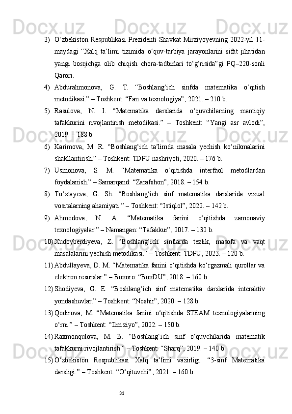 313) O‘zbekiston   Respublikasi   Prezidenti   Shavkat  Mirziyoyevning  2022-yil   11-
maydagi   “Xalq   ta’limi   tizimida   o‘quv-tarbiya   jarayonlarini   sifat   jihatidan
yangi   bosqichga   olib   chiqish   chora-tadbirlari   to‘g‘risida”gi   PQ–220-sonli
Qarori.
4) Abdurahmonova,   G.   T.   “Boshlang‘ich   sinfda   matematika   o‘qitish
metodikasi.” – Toshkent: “Fan va texnologiya”, 2021. – 210 b.
5) Rasulova,   N.   I.   “Matematika   darslarida   o‘quvchilarning   mantiqiy
tafakkurini   rivojlantirish   metodikasi.”   –   Toshkent:   “Yangi   asr   avlodi”,
2019. – 188 b.
6) Karimova,   M.   R.   “Boshlang‘ich   ta’limda   masala   yechish   ko‘nikmalarini
shakllantirish.” – Toshkent: TDPU nashriyoti, 2020. – 176 b.
7) Usmonova,   S.   M.   “Matematika   o‘qitishda   interfaol   metodlardan
foydalanish.” – Samarqand: “Zarafshon”, 2018. – 154 b.
8) To‘xtayeva,   G.   Sh.   “Boshlang‘ich   sinf   matematika   darslarida   vizual
vositalarning ahamiyati.” – Toshkent: “Istiqlol”, 2022. – 142 b.
9) Ahmedova,   N.   A.   “Matematika   fanini   o‘qitishda   zamonaviy
texnologiyalar.” – Namangan: “Tafakkur”, 2017. – 132 b.
10) Xudoyberdiyeva,   Z.   “Boshlang‘ich   sinflarda   tezlik,   masofa   va   vaqt
masalalarini yechish metodikasi.” – Toshkent: TDPU, 2023. – 120 b.
11) Abdullayeva, D. M. “Matematika fanini o‘qitishda ko‘rgazmali qurollar va
elektron resurslar.” – Buxoro: “BuxDU”, 2018. – 160 b.
12) Shodiyeva,   G.   E.   “Boshlang‘ich   sinf   matematika   darslarida   interaktiv
yondashuvlar.” – Toshkent: “Noshir”, 2020. – 128 b.
13) Qodirova,   M.   “Matematika   fanini   o‘qitishda   STEAM   texnologiyalarning
o‘rni.” – Toshkent: “Ilm ziyo”, 2022. – 150 b.
14) Raxmonqulova,   M.   B.   “Boshlang‘ich   sinf   o‘quvchilarida   matematik
tafakkurni rivojlantirish.” – Toshkent: “Sharq”, 2019. – 140 b.
15) O‘zbekiston   Respublikasi   Xalq   ta’limi   vazirligi.   “3-sinf   Matematika
darsligi.” – Toshkent: “O‘qituvchi”, 2021. – 160 b. 