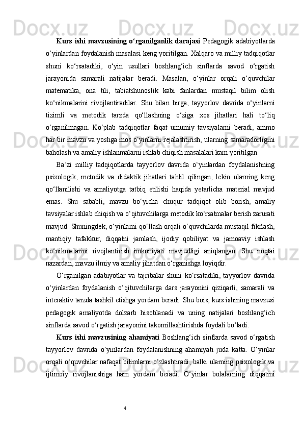 4Kurs   ishi   mavzusining   o‘rganilganlik   darajasi   Pedagogik   adabiyotlarda
o‘yinlardan foydalanish masalasi keng yoritilgan. Xalqaro va milliy tadqiqotlar
shuni   ko‘rsatadiki,   o‘yin   usullari   boshlang‘ich   sinflarda   savod   o‘rgatish
jarayonida   samarali   natijalar   beradi.   Masalan,   o‘yinlar   orqali   o‘quvchilar
matematika,   ona   tili,   tabiatshunoslik   kabi   fanlardan   mustaqil   bilim   olish
ko‘nikmalarini   rivojlantiradilar.   Shu   bilan   birga,   tayyorlov   davrida   o‘yinlarni
tizimli   va   metodik   tarzda   qo‘llashning   o‘ziga   xos   jihatlari   hali   to‘liq
o‘rganilmagan.   Ko‘plab   tadqiqotlar   faqat   umumiy   tavsiyalarni   beradi,   ammo
har bir mavzu va yoshga mos o‘yinlarni rejalashtirish, ularning samaradorligini
baholash va amaliy ishlanmalarni ishlab chiqish masalalari kam yoritilgan.
Ba’zi   milliy   tadqiqotlarda   tayyorlov   davrida   o‘yinlardan   foydalanishning
psixologik,   metodik   va   didaktik   jihatlari   tahlil   qilingan,   lekin   ularning   keng
qo‘llanilishi   va   amaliyotga   tatbiq   etilishi   haqida   yetarlicha   material   mavjud
emas.   Shu   sababli,   mavzu   bo‘yicha   chuqur   tadqiqot   olib   borish,   amaliy
tavsiyalar ishlab chiqish va o‘qituvchilarga metodik ko‘rsatmalar berish zarurati
mavjud.   Shuningdek, o‘yinlarni qo‘llash orqali o‘quvchilarda mustaqil fikrlash,
mantiqiy   tafakkur,   diqqatni   jamlash,   ijodiy   qobiliyat   va   jamoaviy   ishlash
ko‘nikmalarini   rivojlantirish   imkoniyati   mavjudligi   aniqlangan.   Shu   nuqtai
nazardan, mavzu ilmiy va amaliy jihatdan o‘rganishga loyiqdir.
O‘rganilgan   adabiyotlar   va   tajribalar   shuni   ko‘rsatadiki,   tayyorlov   davrida
o‘yinlardan   foydalanish   o‘qituvchilarga   dars   jarayonini   qiziqarli,   samarali   va
interaktiv tarzda tashkil etishga yordam beradi. Shu bois, kurs ishining mavzusi
pedagogik   amaliyotda   dolzarb   hisoblanadi   va   uning   natijalari   boshlang‘ich
sinflarda savod o‘rgatish jarayonini takomillashtirishda foydali bo‘ladi.
Kurs   ishi   mavzusining   ahamiyati   Boshlang‘ich   sinflarda   savod   o‘rgatish
tayyorlov   davrida   o‘yinlardan   foydalanishning   ahamiyati   juda   katta.   O‘yinlar
orqali o‘quvchilar nafaqat bilimlarni o‘zlashtiradi, balki ularning psixologik va
ijtimoiy   rivojlanishiga   ham   yordam   beradi.   O‘yinlar   bolalarning   diqqatini 