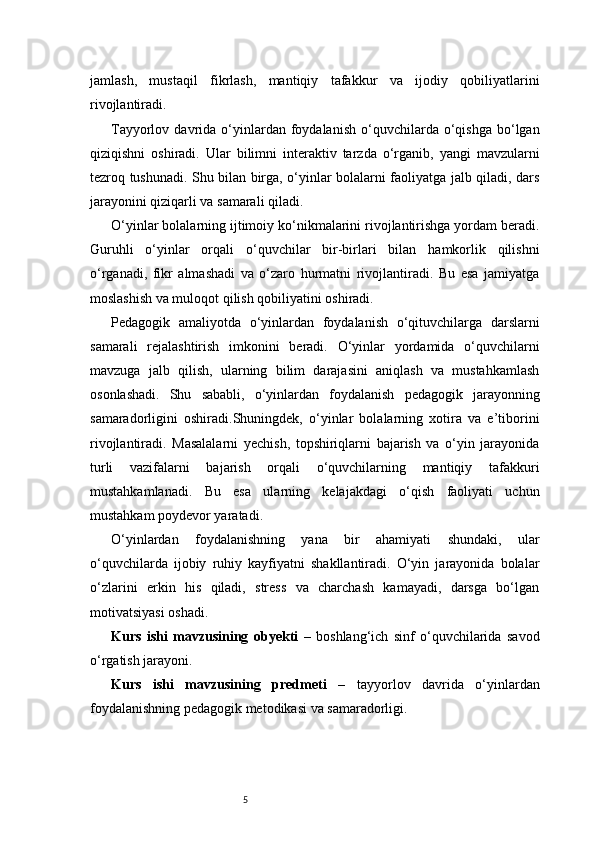 5jamlash,   mustaqil   fikrlash,   mantiqiy   tafakkur   va   ijodiy   qobiliyatlarini
rivojlantiradi.
Tayyorlov  davrida  o‘yinlardan  foydalanish  o‘quvchilarda  o‘qishga  bo‘lgan
qiziqishni   oshiradi.   Ular   bilimni   interaktiv   tarzda   o‘rganib,   yangi   mavzularni
tezroq tushunadi. Shu bilan birga, o‘yinlar bolalarni faoliyatga jalb qiladi, dars
jarayonini qiziqarli va samarali qiladi.
O‘yinlar bolalarning ijtimoiy ko‘nikmalarini rivojlantirishga yordam beradi.
Guruhli   o‘yinlar   orqali   o‘quvchilar   bir-birlari   bilan   hamkorlik   qilishni
o‘rganadi,   fikr   almashadi   va   o‘zaro   hurmatni   rivojlantiradi.   Bu   esa   jamiyatga
moslashish va muloqot qilish qobiliyatini oshiradi.
Pedagogik   amaliyotda   o‘yinlardan   foydalanish   o‘qituvchilarga   darslarni
samarali   rejalashtirish   imkonini   beradi.   O‘yinlar   yordamida   o‘quvchilarni
mavzuga   jalb   qilish,   ularning   bilim   darajasini   aniqlash   va   mustahkamlash
osonlashadi.   Shu   sababli,   o‘yinlardan   foydalanish   pedagogik   jarayonning
samaradorligini   oshiradi.Shuningdek,   o‘yinlar   bolalarning   xotira   va   e’tiborini
rivojlantiradi.   Masalalarni   yechish,   topshiriqlarni   bajarish   va   o‘yin   jarayonida
turli   vazifalarni   bajarish   orqali   o‘quvchilarning   mantiqiy   tafakkuri
mustahkamlanadi.   Bu   esa   ularning   kelajakdagi   o‘qish   faoliyati   uchun
mustahkam poydevor yaratadi.
O‘yinlardan   foydalanishning   yana   bir   ahamiyati   shundaki,   ular
o‘quvchilarda   ijobiy   ruhiy   kayfiyatni   shakllantiradi.   O‘yin   jarayonida   bolalar
o‘zlarini   erkin   his   qiladi,   stress   va   charchash   kamayadi,   darsga   bo‘lgan
motivatsiyasi oshadi.
Kurs   ishi   mavzusining   obyekti   –   boshlang‘ich   sinf   o‘quvchilarida   savod
o‘rgatish jarayoni.
Kurs   ishi   mavzusining   predmeti   –   tayyorlov   davrida   o‘yinlardan
foydalanishning pedagogik metodikasi va samaradorligi. 