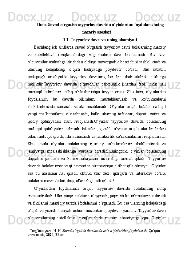 7I bob. Savod o‘rgatish tayyorlov davrida o‘yinlardan foydalanishning
nazariy asoslari
1.1. Tayyorlov davri va uning ahamiyati
Boshlang‘ich  sinflarda savod  o‘rgatish  tayyorlov  davri   bolalarning shaxsiy
va   intellektual   rivojlanishidagi   eng   muhim   davr   hisoblanadi.   Bu   davr
o‘quvchilar maktabga kirishdan oldingi tayyorgarlik bosqichini tashkil etadi va
ularning   kelajakdagi   o‘qish   faoliyatiga   poydevor   bo‘ladi.   Shu   sababli,
pedagogik   amaliyotda   tayyorlov   davrining   har   bir   jihati   alohida   e’tiborga
molikdir.Tayyorlov   davrida   o‘quvchilar   psixologik   jihatdan   faol,   lekin   hali
mustaqil   bilimlarni   to‘liq   o‘zlashtirishga   tayyor   emas.   Shu   bois,   o‘yinlardan
foydalanish   bu   davrda   bilimlarni   mustahkamlash   va   ko‘nikmalarni
shakllantirishda   samarali   vosita   hisoblanadi.   O‘yinlar   orqali   bolalar   nafaqat
yangi   ma’lumotlarni   o‘zlashtiradi,   balki   ularning   tafakkur,   diqqat,   xotira   va
ijodiy   qobiliyatlari   ham   rivojlanadi.O‘yinlar   tayyorlov   davrida   bolalarning
muloqot   qobiliyatini   oshiradi.   Masalan,   guruhli   o‘yinlar   orqali   ular   bir-birlari
bilan muloqot qiladi, fikr almashadi va hamkorlik ko‘nikmalarini rivojlantiradi.
Shu   tarzda   o‘yinlar   bolalarning   ijtimoiy   ko‘nikmalarini   shakllantiradi   va
jamiyatga   moslashishlariga   yordam   beradi.Shuningdek,   o‘yinlar   bolalarning
diqqatini   jamlash   va   konsentratsiyasini   oshirishga   xizmat   qiladi.   Tayyorlov
davrida bolalar uzoq vaqt davomida bir mavzuga e’tibor qila olmaydi. O‘yinlar
esa   bu   masalani   hal   qiladi,   chunki   ular   faol,   qiziqarli   va   interaktiv   bo‘lib,
bolalarni mavzu bilan shug‘ullanishga jalb qiladi. 1
O‘yinlardan   foydalanish   orqali   tayyorlov   davrida   bolalarning   nutqi
rivojlantiriladi. Ular yangi so‘zlarni o‘rganadi, gapirish ko‘nikmalarini oshiradi
va fikrlarini mantiqiy tarzda ifodalashni o‘rganadi. Bu esa ularning kelajakdagi
o‘qish va yozish faoliyati uchun mustahkam poydevor yaratadi.Tayyorlov davri
o‘quvchilarning   intellektual   rivojlanishida   muhim   ahamiyatga   ega.   O‘yinlar
1
 Turg‘inboyeva, N. N.  Savod o‘rgatish darslarida so‘z o‘yinlaridan foydalanish . Qo‘qon 
universiteti,  2024 , 35 bet. 