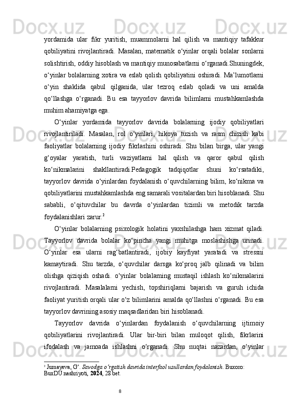 8yordamida   ular   fikr   yuritish,   muammolarni   hal   qilish   va   mantiqiy   tafakkur
qobiliyatini   rivojlantiradi.   Masalan,   matematik   o‘yinlar   orqali   bolalar   sonlarni
solishtirish, oddiy hisoblash va mantiqiy munosabatlarni o‘rganadi.Shuningdek,
o‘yinlar bolalarning xotira va eslab qolish qobiliyatini oshiradi. Ma’lumotlarni
o‘yin   shaklida   qabul   qilganida,   ular   tezroq   eslab   qoladi   va   uni   amalda
qo‘llashga   o‘rganadi.   Bu   esa   tayyorlov   davrida   bilimlarni   mustahkamlashda
muhim ahamiyatga ega.
O‘yinlar   yordamida   tayyorlov   davrida   bolalarning   ijodiy   qobiliyatlari
rivojlantiriladi.   Masalan,   rol   o‘yinlari,   hikoya   tuzish   va   rasm   chizish   kabi
faoliyatlar   bolalarning   ijodiy   fikrlashini   oshiradi.   Shu   bilan   birga,   ular   yangi
g‘oyalar   yaratish,   turli   vaziyatlarni   hal   qilish   va   qaror   qabul   qilish
ko‘nikmalarini   shakllantiradi.Pedagogik   tadqiqotlar   shuni   ko‘rsatadiki,
tayyorlov  davrida  o‘yinlardan   foydalanish   o‘quvchilarning  bilim,  ko‘nikma  va
qobiliyatlarini mustahkamlashda eng samarali vositalardan biri hisoblanadi. Shu
sababli,   o‘qituvchilar   bu   davrda   o‘yinlardan   tizimli   va   metodik   tarzda
foydalanishlari zarur. 2
O‘yinlar   bolalarning   psixologik   holatini   yaxshilashga   ham   xizmat   qiladi.
Tayyorlov   davrida   bolalar   ko‘pincha   yangi   muhitga   moslashishga   urinadi.
O‘yinlar   esa   ularni   rag‘batlantiradi,   ijobiy   kayfiyat   yaratadi   va   stressni
kamaytiradi.   Shu   tarzda,   o‘quvchilar   darsga   ko‘proq   jalb   qilinadi   va   bilim
olishga   qiziqish   oshadi.   o‘yinlar   bolalarning   mustaqil   ishlash   ko‘nikmalarini
rivojlantiradi.   Masalalarni   yechish,   topshiriqlarni   bajarish   va   guruh   ichida
faoliyat yuritish orqali ular o‘z bilimlarini amalda qo‘llashni o‘rganadi. Bu esa
tayyorlov davrining asosiy maqsadlaridan biri hisoblanadi.
Tayyorlov   davrida   o‘yinlardan   foydalanish   o‘quvchilarning   ijtimoiy
qobiliyatlarini   rivojlantiradi.   Ular   bir-biri   bilan   muloqot   qilish,   fikrlarini
ifodalash   va   jamoada   ishlashni   o‘rganadi.   Shu   nuqtai   nazardan,   o‘yinlar
2
  Jumayeva, G‘.  Savodga o‘rgatish davrida interfaol usullardan foydalanish . Buxoro: 
BuxDU nashriyoti,  2024 , 28 bet. 