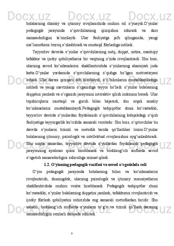 9bolalarning   shaxsiy   va   ijtimoiy   rivojlanishida   muhim   rol   o‘ynaydi.O‘yinlar
pedagogik   jarayonda   o‘quvchilarning   qiziqishini   oshiradi   va   dars
samaradorligini   ta’minlaydi.   Ular   faoliyatga   jalb   qilinganida,   yangi
ma’lumotlarni tezroq o‘zlashtiradi va mustaqil fikrlashga intiladi.
Tayyorlov   davrida   o‘yinlar   o‘quvchilarning   nutq,   diqqat,   xotira,   mantiqiy
tafakkur   va   ijodiy   qobiliyatlarini   bir   vaqtning   o‘zida   rivojlantiradi.   Shu   bois,
ularning   savod   ko‘nikmalarini   shakllantirishda   o‘yinlarning   ahamiyati   juda
katta.O‘yinlar   yordamida   o‘quvchilarning   o‘qishga   bo‘lgan   motivatsiyasi
oshadi.   Ular   darsni   qiziqarli   deb   hisoblaydi,   o‘z   bilimlarini   mustahkamlashga
intiladi   va   yangi   mavzularni   o‘rganishga   tayyor   bo‘ladi.   o‘yinlar   bolalarning
diqqatini jamlash va o‘rganish jarayonini interaktiv qilish imkonini beradi. Ular
topshiriqlarni   mustaqil   va   guruh   bilan   bajaradi,   shu   orqali   amaliy
ko‘nikmalarini   mustahkamlaydi.Pedagogik   tadqiqotlar   shuni   ko‘rsatadiki,
tayyorlov   davrida   o‘yinlardan   foydalanish   o‘quvchilarning   kelajakdagi   o‘qish
faoliyatiga tayyorgarlik ko‘rishda samarali vositadir. Shu bois, o‘qituvchilar bu
davrda   o‘yinlarni   tizimli   va   metodik   tarzda   qo‘llashlari   lozim.O‘yinlar
bolalarning   ijtimoiy,   psixologik   va   intellektual   rivojlanishini   uyg‘unlashtiradi.
Shu   nuqtai   nazardan,   tayyorlov   davrida   o‘yinlardan   foydalanish   pedagogik
jarayonning   ajralmas   qismi   hisoblanadi   va   boshlang‘ich   sinflarda   savod
o‘rgatish samaradorligini oshirishga xizmat qiladi.
1.2. O‘yinning pedagogik vazifasi va savod o‘rgatishda roli
O‘yin   pedagogik   jarayonda   bolalarning   bilim   va   ko‘nikmalarini
rivojlantirish,   shuningdek,   ularning   psixologik   va   ijtimoiy   xususiyatlarini
shakllantirishda   muhim   vosita   hisoblanadi.   Pedagogik   tadqiqotlar   shuni
ko‘rsatadiki, o‘yinlar bolalarning diqqatini jamlash, tafakkurini rivojlantirish va
ijodiy   fikrlash   qobiliyatini   oshirishda   eng   samarali   metodlardan   biridir.   Shu
sababli,   boshlang‘ich   sinflarda   o‘yinlarni   to‘g‘ri   va   tizimli   qo‘llash   darsning
samaradorligini sezilarli darajada oshiradi. 