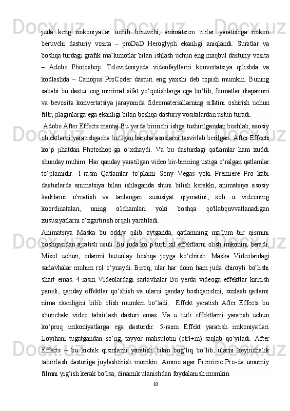 juda   keng   imkoniyatlar   ochib   beruvchi,   animatsion   titrlar   yaratishga   imkon
beruvchi   dasturiy   vosita   –   proDaD   Heroglyph   ekanligi   aniqlandi.   Suratlar   va
boshqa turdagi grafik ma‘lumotlar bilan ishlash uchun eng maqbul dasturiy vosita
–   Adobe   Photoshop.   Televideniyeda   videofayllarni   konvertatsiya   qilishda   va
kodlashda   –   Canopus   ProCoder   dasturi   eng   yaxshi   deb   topish   mumkin.   Buning
sababi  bu dastur  eng minimal  sifat  yo‘qotishlarga ega  bo‘lib, formatlar  diapazoni
va   bevosita   konvertatsiya   jarayonida   fideomateriallarning   sifatini   oshirish   uchun
filtr, plaginlarga ega ekanligi bilan boshqa dasturiy vositalardan ustun turadi.
 Adobe After Effects mantaj Bu yerda birinchi ishga tushirilgandan boshlab, asosiy
ob'ektlarni yaratishgacha bo‘lgan barcha asoslarni tasvirlab berilgan. After Effects
ko‘p   jihatdan   Photoshop-ga   o‘xshaydi.   Va   bu   dasturdagi   qatlamlar   ham   xuddi
shunday muhim. Har qanday yaratilgan video bir-birining ustiga o‘ralgan qatlamlar
to‘plamidir.   1-rasm   Qatlamlar   to‘plami   Sony   Vegas   yoki   Premiere   Pro   kabi
dasturlarda   animatsiya   bilan   ishlaganda   shuni   bilish   kerakki,   animatsiya   asosiy
kadrlarni   o'rnatish   va   tanlangan   xususiyat   qiymatini,   xoh   u   videoning
koordinatalari,   uning   o'lchamlari   yoki   boshqa   qo'llabquvvatlanadigan
xususiyatlarni o‘zgartirish orqali yaratiladi.
Animatsiya   Maska   bu   oddiy   qilib   aytganda,   qatlamning   ma‘lum   bir   qismini
boshqasidan ajratish usuli. Bu juda ko‘p turli xil effektlarni olish imkonini beradi.
Misol   uchun,   odamni   butunlay   boshqa   joyga   ko‘chirsh.   Maska   Videolardagi
sarlavhalar   muhim   rol   o‘ynaydi.   Biroq,   ular   har   doim   ham   juda   chiroyli   bo‘lishi
shart   emas.   4-rasm   Videolardagi   sarlavhalar   Bu   yerda   videoga   effektlar   kiritish
paneli,   qanday   effektlar   qo‘shish   va   ularni   qanday   boshqarishni,   sozlash   qatlami
nima   ekanligini   bilib   olish   mumkin   bo‘ladi.     Effekt   yaratish   After   Effects   bu
shunchaki   video   tahrirlash   dasturi   emas.   Va   u   turli   effektlarni   yaratish   uchun
ko‘proq   imkoniyatlarga   ega   dasturdir.   5-rasm   Effekt   yaratish   imkoniyatlari
Loyihani   tugatgandan   so‘ng,   tayyor   mahsulotni   (ctrl+m)   saqlab   qo‘yiladi.   After
Effects   –   bu   kichik   qismlarni   yaratish   bilan   bog‘liq   bo‘lib,   ularni   keyinchalik
tahrirlash   dasturiga   joylashtirish   mumkin.   Ammo   agar   Premiere   Pro-da   umumiy
filmni yig‘ish kerak bo‘lsa, dinamik ulanishdan foydalanish mumkin. 
10 