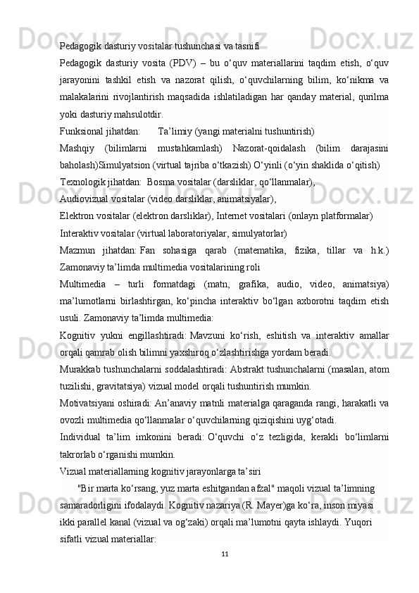 Pedagogik dasturiy vositalar tushunchasi va tasnifi
Pedagogik   dasturiy   vosita   (PDV)   –   bu   o‘quv   materiallarini   taqdim   etish,   o‘quv
jarayonini   tashkil   etish   va   nazorat   qilish,   o‘quvchilarning   bilim,   ko‘nikma   va
malakalarini   rivojlantirish   maqsadida   ishlatiladigan   har   qanday   material,   qurilma
yoki dasturiy mahsulotdir.
Funksional jihatdan:        Ta’limiy (yangi materialni tushuntirish)     
Mashqiy   (bilimlarni   mustahkamlash)   Nazorat-qoidalash   (bilim   darajasini
baholash)Simulyatsion (virtual tajriba o‘tkazish) O‘yinli (o‘yin shaklida o‘qitish)
Texnologik jihatdan:   Bosma vositalar (darsliklar, qo‘llanmalar), 
Audiovizual vositalar (video darsliklar, animatsiyalar), 
Elektron vositalar (elektron darsliklar), Internet vositalari (onlayn platformalar)
Interaktiv vositalar (virtual laboratoriyalar, simulyatorlar)
Mazmun   jihatdan:   Fan   sohasiga   qarab   (matematika,   fizika,   tillar   va   h.k.)
Zamonaviy ta’limda multimedia vositalarining roli
Multimedia   –   turli   formatdagi   (matn,   grafika,   audio,   video,   animatsiya)
ma’lumotlarni   birlashtirgan,   ko‘pincha   interaktiv   bo‘lgan   axborotni   taqdim   etish
usuli. Zamonaviy ta’limda multimedia:
Kognitiv   yukni   engillashtiradi:   Mavzuni   ko‘rish,   eshitish   va   interaktiv   amallar
orqali qamrab olish bilimni yaxshiroq o‘zlashtirishga yordam beradi.
Murakkab tushunchalarni soddalashtiradi:   Abstrakt tushunchalarni (masalan, atom
tuzilishi, gravitatsiya) vizual model orqali tushuntirish mumkin.
Motivatsiyani oshiradi:   An’anaviy matnli materialga qaraganda rangi, harakatli va
ovozli multimedia qo‘llanmalar o‘quvchilarning qiziqishini uyg‘otadi.
Individual   ta’lim   imkonini   beradi:   O‘quvchi   o‘z   tezligida,   kerakli   bo‘limlarni
takrorlab o‘rganishi mumkin.
Vizual materiallarning kognitiv jarayonlarga ta’siri
        "Bir marta ko‘rsang, yuz marta eshitgandan afzal" maqoli vizual ta’limning 
samaradorligini ifodalaydi. Kognitiv nazariya (R. Mayer)ga ko‘ra, inson miyasi 
ikki parallel kanal (vizual va og‘zaki) orqali ma’lumotni qayta ishlaydi. Yuqori 
sifatli vizual materiallar:
11 