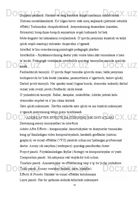 Diqqatni jamlaydi:   Harakat va rang kontrasti diqqat markazini ushlab turadi.
Xotirani mustahkamlaydi:   Ko‘rilgan tasvir esda uzoq saqlanadi (piktorial ustunlik 
effekti). Tushunishni chuqurlashtiradi:   Jarayonlarning dinamikasi (masalan, 
fotosintez) bosqichma-bosqich animatsiya orqali tushunarli bo‘ladi.
Meta-kognitiv ko‘nikmalarni rivojlantiradi:   O‘quvchi jarayonni kuzatish va tahlil 
qilish orqali mantiqiy xulosalar chiqarishni o‘rganadi.
Interfaol ta’lim resurslarining psixologik-pedagogik jihatlari
Interfaollik – foydalanuvchining dastur yoki vosita bilan ikki tomonlama o‘zaro 
ta’siridir. Pedagogik vositalarda interfaollik quyidagi tamoyillar asosida qurilishi 
kerak:
Faollashtirish tamoyili:   O‘quvchi faqat tomosha qiluvchi emas, balki jarayonni 
boshqaruvchi bo‘lishi kerak (masalan, parametrlarni o‘zgartirish, tanlov qilish).
Darhol javob tamoyili:   Har qanday amal (tugma bosish, elementni sudrash) darhol 
vizual yoki ovozli javob (feedback) olishi kerak.
O‘yinlashtirish tamoyili:   Ballar, darajalar, mukofotlar, liderlar jadvali kabi 
elementlar raqobat va o‘yin ruhini kiritadi.
Xato qilish imkoniyati:   Xavfsiz muhitda xato qilish va uni tuzatish imkoniyati 
o‘rganish jarayonining tabiiy qismi hisoblanadi.
         ADOBE AFTER EFFECTS DASTURINING IMKONIYATLARI
Dasturning asosiy xususiyatlari va interfeysi
Adobe After Effects – kompaniyalar, kinostudiyalar va dizaynerlar tomonidan 
keng qo‘llaniladigan video kompozitsiyalash, harakatli grafikalar (motion 
graphics) va vizual effektlar (VFX) yaratish uchun mo‘ljallangan professional 
dastur. Asosiy ish maydoni (workspace) quyidagi panellardan iborat:
Project paneli:   Foydalaniladigan fayllar (footage) va kompozitsiyalar ro‘yxati.
Composition paneli:   Ish natijasini real vaqtda ko‘rish uchun.
Timeline paneli:   Animatsiyalar va effektlarning vaqt o‘qi bo‘yicha joylashuvi.
Tools paneli:   Asosiy vositalar (tanlash, matn, shakllar).
Effects & Presets:   Harakat va vizual effektlar kutubxonasi.
Layer paneli:   Har bir qatlamni alohida tahrirlash imkoniyati.
12 