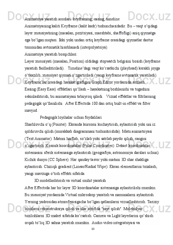 Animatsiya yaratish asoslari: keyframing, easing, timeline
Animatsiyaning kaliti   Keyframe   (kalit kadr) tushunchasidadir. Bu – vaqt o‘qidagi 
layer xususiyatining (masalan, pozitsiyasi, masshtabi, shaffofligi) aniq qiymatga 
ega bo‘lgan nuqtasi. Ikki yoki undan ortiq keyframe orasidagi qiymatlar dastur 
tomonidan avtomatik hisoblanadi (interpolyatsiya).
Animatsiya yaratish bosqichlari:
Layer xususiyati (masalan, Position) oldidagi   stopwatch   belgisini bosish (keyframe
yaratish faollashtiriladi).   Timeline’dagi vaqt ko‘rsatkichi (playhead) kerakli joyga
o‘tkazilib, xususiyat qiymati o‘zgartiriladi (yangi keyframe avtomatik yaratiladi). 
Keyframe’lar orasidagi harakat grafigini   Graph Editor   yordamida sozlash. 
Easing   (Easy Ease) effektlari qo‘llash – harakatning boshlanishi va tugashini 
sekinlashtirish, bu animatsiyani tabiiyroq qiladi.    Vizual effektlar va filtrlarning 
pedagogik qo‘llanilishi    After Effectsda 100 dan ortiq built-in effekt va filter 
mavjud. 
               Pedagogik loyihalar uchun foydalilari:
Sharhlovchi o‘q (Pointer):   Ekranda kursorni kuchaytirish, aylantirish yoki uni iz 
qoldiruvchi qilish (murakkab diagrammani tushuntirishda).  Matn animatsiyasi 
(Text Animator):   Matnni harflab, so‘zlab yoki satrlab paydo qilish, rangini 
o‘zgartirish.  Kosmik koordinatalar (Polar Coordinates):   Dekart koordinatalar 
sistemasini sferik sistemasiga aylantirish (geografiya, astronomiya darslari uchun). 
Kichik dunyo (CC Sphere):   Har qanday tasvir yoki matnni 3D shar shakliga 
aylantirish.  Chiziqli gradient (Linear/Radial Wipe):   Ekran elementlarini tozalash, 
yangi mavzuga o‘tish effekti sifatida.
          3D modellashtirish va virtual muhit yaratish
After Effectsda har bir layer 3D koordinatalar sistemasiga aylantirilishi mumkin. 
Bu xususiyat yordamida:Virtual mikroskop yaratish va namunalarni aylantirish.
Yerning yadrosidan atmosferasigacha bo‘lgan qatlamlarni vizuallashtirish. Tarixiy 
binolarni rekonstruksiya qilish va ular atrofida "sayr qilish". Molekulyar 
tuzilishlarni 3D maket sifatida ko‘rsatish.  Camera   va   Light   layerlarini qo‘shish 
orqali to‘liq 3D sahna yaratish mumkin.   Audio-video integratsiyasi va 
13 