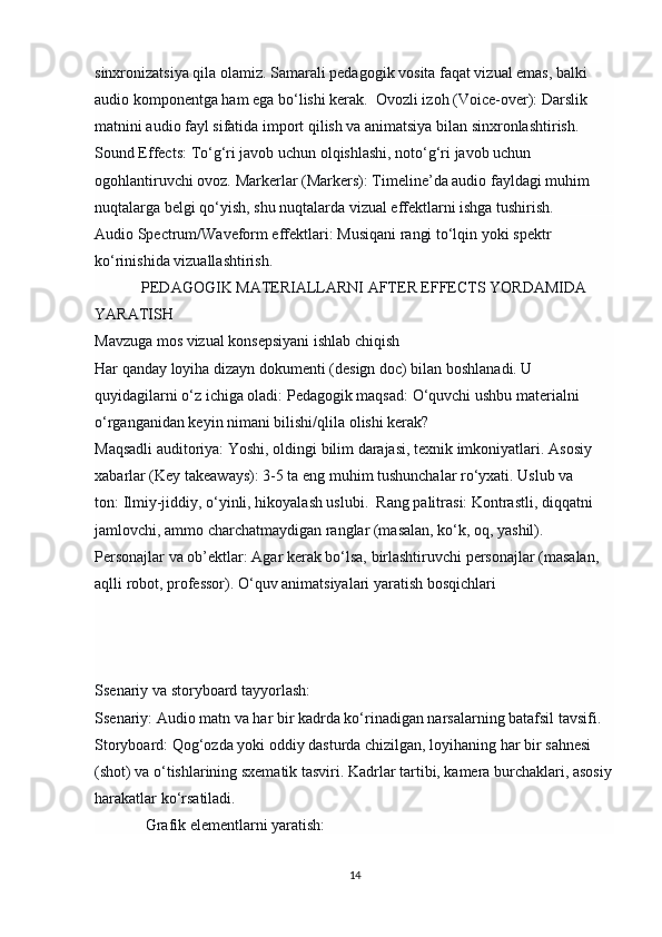 sinxronizatsiya qila olamiz.  Samarali pedagogik vosita faqat vizual emas, balki 
audio komponentga ham ega bo‘lishi kerak.   Ovozli izoh (Voice-over):   Darslik 
matnini audio fayl sifatida import qilish va animatsiya bilan sinxronlashtirish. 
Sound Effects:   To‘g‘ri javob uchun olqishlashi, noto‘g‘ri javob uchun 
ogohlantiruvchi ovoz.  Markerlar (Markers):   Timeline’da audio fayldagi muhim 
nuqtalarga belgi qo‘yish, shu nuqtalarda vizual effektlarni ishga tushirish.
Audio Spectrum/Waveform effektlari:   Musiqani rangi to‘lqin yoki spektr 
ko‘rinishida vizuallashtirish.
             PEDAGOGIK MATERIALLARNI AFTER EFFECTS YORDAMIDA 
YARATISH
Mavzuga mos vizual konsepsiyani ishlab chiqish
Har qanday loyiha   dizayn dokumenti   (design doc) bilan boshlanadi. U 
quyidagilarni o‘z ichiga oladi:  Pedagogik maqsad:   O‘quvchi ushbu materialni 
o‘rganganidan keyin nimani bilishi/qlila olishi kerak?
Maqsadli auditoriya:   Yoshi, oldingi bilim darajasi, texnik imkoniyatlari.  Asosiy 
xabarlar (Key takeaways):   3-5 ta eng muhim tushunchalar ro‘yxati.  Uslub va 
ton:   Ilmiy-jiddiy, o‘yinli, hikoyalash uslubi.   Rang palitrasi:   Kontrastli, diqqatni 
jamlovchi, ammo charchatmaydigan ranglar (masalan, ko‘k, oq, yashil). 
Personajlar va ob’ektlar:   Agar kerak bo‘lsa, birlashtiruvchi personajlar (masalan, 
aqlli robot, professor).  O‘quv animatsiyalari yaratish bosqichlari
Ssenariy va storyboard tayyorlash:
Ssenariy:   Audio matn va har bir kadrda ko‘rinadigan narsalarning batafsil tavsifi. 
Storyboard:   Qog‘ozda yoki oddiy dasturda chizilgan, loyihaning har bir sahnesi 
(shot) va o‘tishlarining sxematik tasviri. Kadrlar tartibi, kamera burchaklari, asosiy
harakatlar ko‘rsatiladi.
              Grafik elementlarni yaratish:
14 