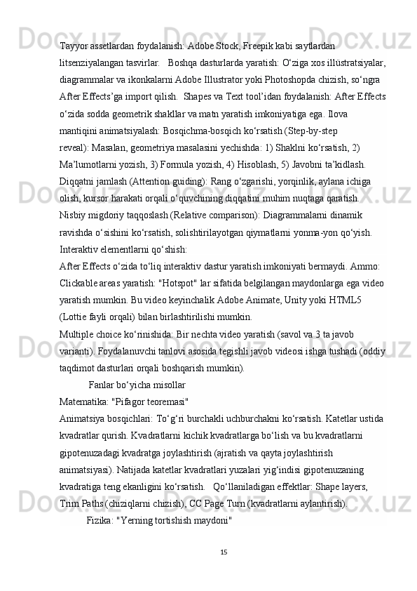 Tayyor assetlardan foydalanish:   Adobe Stock, Freepik kabi saytlardan 
litsenziyalangan tasvirlar.    Boshqa dasturlarda yaratish:   O‘ziga xos illüstratsiyalar,
diagrammalar va ikonkalarni Adobe Illustrator yoki Photoshopda chizish, so‘ngra 
After Effects’ga import qilish.   Shapes va Text tool’idan foydalanish:   After Effects
o‘zida sodda geometrik shakllar va matn yaratish imkoniyatiga ega.  Ilova 
mantiqini animatsiyalash: Bosqichma-bosqich ko‘rsatish (Step-by-step 
reveal):   Masalan, geometriya masalasini yechishda: 1) Shaklni ko‘rsatish, 2) 
Ma’lumotlarni yozish, 3) Formula yozish, 4) Hisoblash, 5) Javobni ta’kidlash. 
Diqqatni jamlash (Attention guiding):   Rang o‘zgarishi, yorqinlik, aylana ichiga 
olish, kursor harakati orqali o‘quvchining diqqatini muhim nuqtaga qaratish. 
Nisbiy migdoriy taqqoslash (Relative comparison):   Diagrammalarni dinamik 
ravishda o‘sishini ko‘rsatish, solishtirilayotgan qiymatlarni yonma-yon qo‘yish.  
Interaktiv elementlarni qo‘shish: 
After Effects o‘zida to‘liq interaktiv dastur yaratish imkoniyati bermaydi. Ammo:  
Clickable areas yaratish:   "Hotspot" lar sifatida belgilangan maydonlarga ega video 
yaratish mumkin. Bu video keyinchalik Adobe Animate, Unity yoki HTML5 
(Lottie fayli orqali) bilan birlashtirilishi mumkin.
Multiple choice ko‘rinishida:   Bir nechta video yaratish (savol va 3 ta javob 
varianti). Foydalanuvchi tanlovi asosida tegishli javob videosi ishga tushadi (oddiy
taqdimot dasturlari orqali boshqarish mumkin).
             Fanlar bo‘yicha misollar
Matematika: "Pifagor teoremasi"                                                                            
Animatsiya bosqichlari:   To‘g‘ri burchakli uchburchakni ko‘rsatish. Katetlar ustida 
kvadratlar qurish. Kvadratlarni kichik kvadratlarga bo‘lish va bu kvadratlarni 
gipotenuzadagi kvadratga joylashtirish (ajratish va qayta joylashtirish 
animatsiyasi). Natijada katetlar kvadratlari yuzalari yig‘indisi gipotenuzaning 
kvadratiga teng ekanligini ko‘rsatish.    Qo‘llaniladigan effektlar:   Shape layers, 
Trim Paths (chiziqlarni chizish), CC Page Turn (kvadratlarni aylantirish).
            Fizika: "Yerning tortishish maydoni"
15 