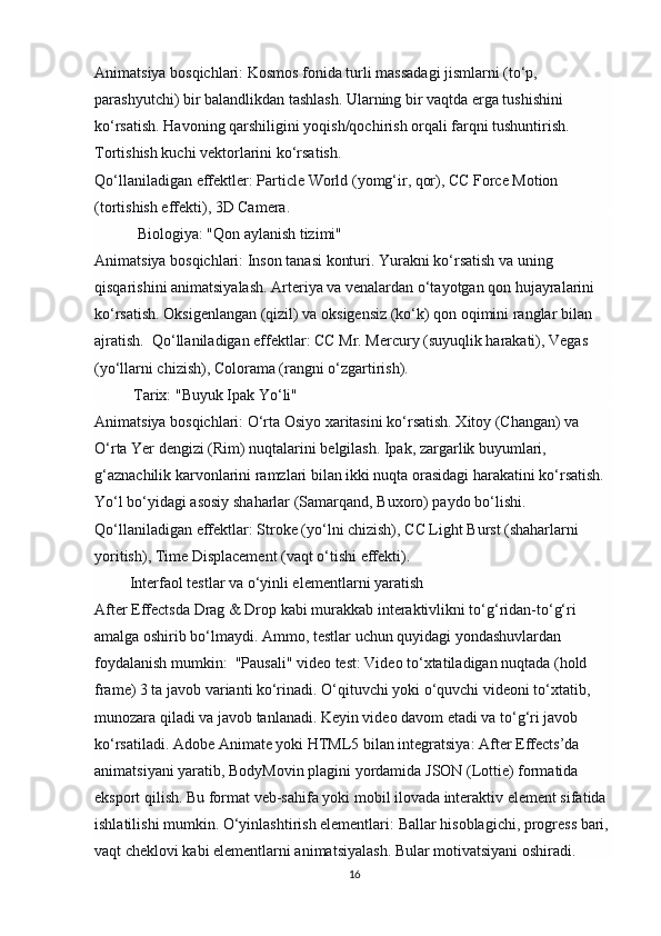 Animatsiya bosqichlari:   Kosmos fonida turli massadagi jismlarni (to‘p, 
parashyutchi) bir balandlikdan tashlash. Ularning bir vaqtda erga tushishini 
ko‘rsatish. Havoning qarshiligini yoqish/qochirish orqali farqni tushuntirish. 
Tortishish kuchi vektorlarini ko‘rsatish.
Qo‘llaniladigan effektler:   Particle World (yomg‘ir, qor), CC Force Motion 
(tortishish effekti), 3D Camera.
            Biologiya: "Qon aylanish tizimi"
Animatsiya bosqichlari:   Inson tanasi konturi. Yurakni ko‘rsatish va uning 
qisqarishini animatsiyalash. Arteriya va venalardan o‘tayotgan qon hujayralarini 
ko‘rsatish. Oksigenlangan (qizil) va oksigensiz (ko‘k) qon oqimini ranglar bilan 
ajratish.   Qo‘llaniladigan effektlar:   CC Mr. Mercury (suyuqlik harakati), Vegas 
(yo‘llarni chizish), Colorama (rangni o‘zgartirish).
           Tarix: "Buyuk Ipak Yo‘li"
Animatsiya bosqichlari:   O‘rta Osiyo xaritasini ko‘rsatish. Xitoy (Changan) va 
O‘rta Yer dengizi (Rim) nuqtalarini belgilash. Ipak, zargarlik buyumlari, 
g‘aznachilik karvonlarini ramzlari bilan ikki nuqta orasidagi harakatini ko‘rsatish. 
Yo‘l bo‘yidagi asosiy shaharlar (Samarqand, Buxoro) paydo bo‘lishi. 
Qo‘llaniladigan effektlar:   Stroke (yo‘lni chizish), CC Light Burst (shaharlarni 
yoritish), Time Displacement (vaqt o‘tishi effekti).
          Interfaol testlar va o‘yinli elementlarni yaratish
After Effectsda   Drag & Drop   kabi murakkab interaktivlikni to‘g‘ridan-to‘g‘ri 
amalga oshirib bo‘lmaydi. Ammo, testlar uchun quyidagi yondashuvlardan 
foydalanish mumkin:   "Pausali" video test:   Video to‘xtatiladigan nuqtada (hold 
frame) 3 ta javob varianti ko‘rinadi. O‘qituvchi yoki o‘quvchi videoni to‘xtatib, 
munozara qiladi va javob tanlanadi. Keyin video davom etadi va to‘g‘ri javob 
ko‘rsatiladi.  Adobe Animate yoki HTML5 bilan integratsiya:   After Effects’da 
animatsiyani yaratib,   BodyMovin   plagini yordamida   JSON   (Lottie) formatida 
eksport qilish. Bu format veb-sahifa yoki mobil ilovada interaktiv element sifatida 
ishlatilishi mumkin.  O‘yinlashtirish elementlari:   Ballar hisoblagichi, progress bari, 
vaqt cheklovi kabi elementlarni animatsiyalash. Bular motivatsiyani oshiradi.
16 