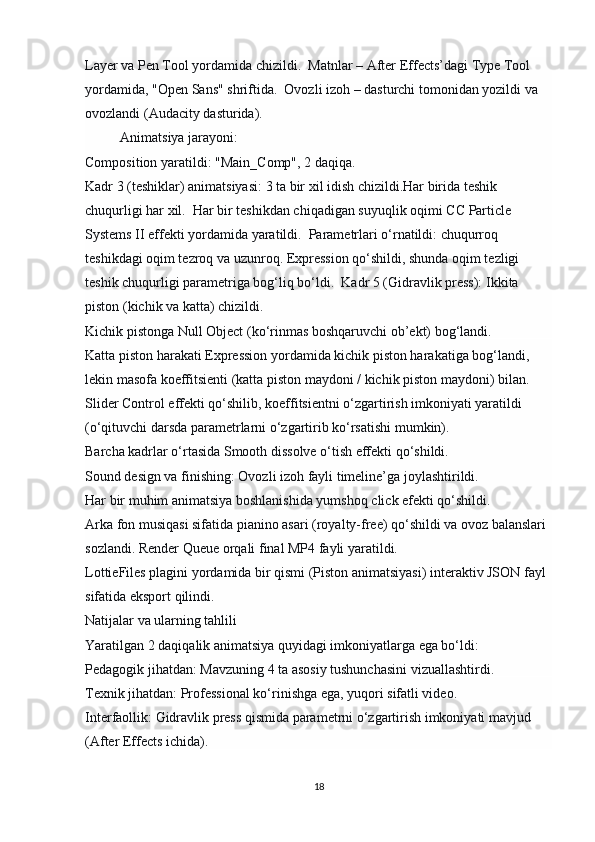 Layer va Pen Tool yordamida chizildi.   Matnlar   – After Effects’dagi Type Tool 
yordamida, "Open Sans" shriftida.   Ovozli izoh   – dasturchi tomonidan yozildi va 
ovozlandi (Audacity dasturida).
           Animatsiya jarayoni:
Composition yaratildi:   "Main_Comp", 2 daqiqa.
Kadr 3 (teshiklar) animatsiyasi:  3 ta bir xil idish chizildi.Har birida teshik 
chuqurligi har xil.  Har bir teshikdan chiqadigan suyuqlik oqimi   CC Particle 
Systems II   effekti yordamida yaratildi.  Parametrlari o‘rnatildi: chuqurroq 
teshikdagi oqim tezroq va uzunroq.  Expression   qo‘shildi, shunda oqim tezligi 
teshik chuqurligi parametriga bog‘liq bo‘ldi.   Kadr 5 (Gidravlik press):  Ikkita 
piston (kichik va katta) chizildi.
Kichik pistonga   Null Object   (ko‘rinmas boshqaruvchi ob’ekt) bog‘landi.
Katta piston harakati   Expression   yordamida kichik piston harakatiga bog‘landi, 
lekin masofa koeffitsienti (katta piston maydoni / kichik piston maydoni) bilan.
Slider Control   effekti qo‘shilib, koeffitsientni o‘zgartirish imkoniyati yaratildi 
(o‘qituvchi darsda parametrlarni o‘zgartirib ko‘rsatishi mumkin).
Barcha kadrlar o‘rtasida Smooth dissolve o‘tish effekti qo‘shildi.
Sound design va finishing:  Ovozli izoh fayli timeline’ga joylashtirildi.
Har bir muhim animatsiya boshlanishida yumshoq   click   efekti qo‘shildi.
Arka fon musiqasi sifatida pianino asari (royalty-free) qo‘shildi va ovoz balanslari 
sozlandi.  Render Queue   orqali final MP4 fayli yaratildi.
LottieFiles   plagini yordamida bir qismi (Piston animatsiyasi) interaktiv JSON fayl 
sifatida eksport qilindi. 
Natijalar va ularning tahlili
Yaratilgan 2 daqiqalik animatsiya quyidagi imkoniyatlarga ega bo‘ldi:
Pedagogik jihatdan:   Mavzuning 4 ta asosiy tushunchasini vizuallashtirdi.
Texnik jihatdan:   Professional ko‘rinishga ega, yuqori sifatli video.
Interfaollik:   Gidravlik press qismida parametrni o‘zgartirish imkoniyati mavjud 
(After Effects ichida).
18 