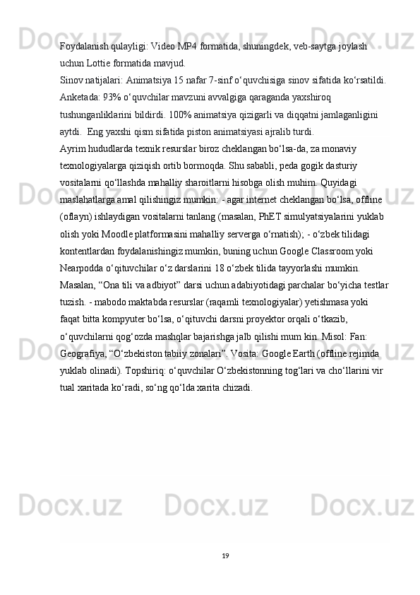 Foydalanish qulayligi:   Video MP4 formatida, shuningdek, veb-saytga joylash 
uchun Lottie formatida mavjud.
Sinov natijalari:   Animatsiya 15 nafar 7-sinf o‘quvchisiga sinov sifatida ko‘rsatildi. 
Anketada: 93% o‘quvchilar mavzuni avvalgiga qaraganda yaxshiroq 
tushunganliklarini bildirdi. 100% animatsiya qizigarli va diqqatni jamlaganligini 
aytdi.  Eng yaxshi qism sifatida piston animatsiyasi ajralib turdi.
Ayrim hududlarda texnik resurslar biroz cheklangan bo‘lsa-da, za monaviy 
texnologiyalarga qiziqish ortib bormoqda. Shu sababli, peda gogik dasturiy 
vositalarni qo‘llashda mahalliy sharoitlarni hisobga olish muhim. Quyidagi 
maslahatlarga amal qilishingiz mumkin: - agar internet cheklangan bo‘lsa, offline 
(oflayn) ishlaydigan vositalarni tanlang (masalan, PhET simulyatsiyalarini yuklab 
olish yoki Moodle platformasini mahalliy serverga o‘rnatish); - o‘zbek tilidagi 
kontentlardan foydalanishingiz mumkin, buning uchun Google Classroom yoki 
Nearpodda o‘qituvchilar o‘z darslarini 18 o‘zbek tilida tayyorlashi mumkin. 
Masalan, “Ona tili va adbiyot” darsi uchun adabiyotidagi parchalar bo‘yicha testlar
tuzish. - mabodo maktabda resurslar (raqamli texnologiyalar) yetishmasa yoki 
faqat bitta kompyuter bo‘lsa, o‘qituvchi darsni proyektor orqali o‘tkazib, 
o‘quvchilarni qog‘ozda mashqlar bajarishga jalb qilishi mum kin. Misol: Fan: 
Geografiya, “O‘zbekiston tabiiy zonalari”. Vosita: Google Earth (offline rejimda 
yuklab olinadi). Topshiriq: o‘quvchilar O‘zbekistonning tog‘lari va cho‘llarini vir 
tual xaritada ko‘radi, so‘ng qo‘lda xarita chizadi.
                                                   
19 