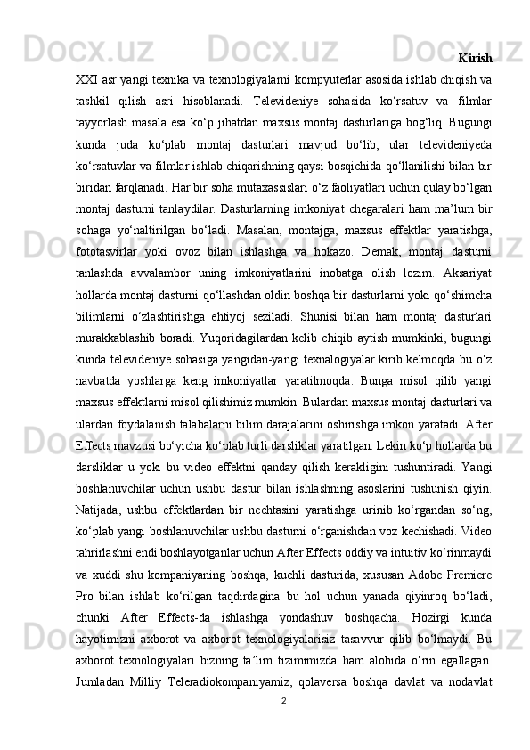                                                                                           Kirish
XXI asr yangi texnika va texnologiyalarni kompyuterlar asosida ishlab chiqish va
tashkil   qilish   asri   hisoblanadi.   Televideniye   sohasida   ko‘rsatuv   va   filmlar
tayyorlash masala esa ko‘p jihatdan maxsus montaj dasturlariga bog‘liq. Bugungi
kunda   juda   ko‘plab   montaj   dasturlari   mavjud   bo‘lib,   ular   televideniyeda
ko‘rsatuvlar va filmlar ishlab chiqarishning qaysi bosqichida qo‘llanilishi bilan bir
biridan farqlanadi. Har bir soha mutaxassislari o‘z faoliyatlari uchun qulay bo‘lgan
montaj   dasturni   tanlaydilar.   Dasturlarning   imkoniyat   chegaralari   ham   ma’lum   bir
sohaga   yo‘naltirilgan   bo‘ladi.   Masalan,   montajga,   maxsus   effektlar   yaratishga,
fototasvirlar   yoki   ovoz   bilan   ishlashga   va   hokazo.   Demak,   montaj   dasturni
tanlashda   avvalambor   uning   imkoniyatlarini   inobatga   olish   lozim.   Aksariyat
hollarda montaj dasturni qo‘llashdan oldin boshqa bir dasturlarni yoki qo‘shimcha
bilimlarni   o‘zlashtirishga   ehtiyoj   seziladi.   Shunisi   bilan   ham   montaj   dasturlari
murakkablashib   boradi.   Yuqoridagilardan   kelib   chiqib   aytish   mumkinki,   bugungi
kunda televideniye sohasiga yangidan-yangi texnalogiyalar kirib kelmoqda bu o‘z
navbatda   yoshlarga   keng   imkoniyatlar   yaratilmoqda.   Bunga   misol   qilib   yangi
maxsus effektlarni misol qilishimiz mumkin. Bulardan maxsus montaj dasturlari va
ulardan foydalanish talabalarni bilim darajalarini oshirishga imkon yaratadi. After
Effects mavzusi bo‘yicha ko‘plab turli darsliklar yaratilgan. Lekin ko‘p hollarda bu
darsliklar   u   yoki   bu   video   effektni   qanday   qilish   kerakligini   tushuntiradi.   Yangi
boshlanuvchilar   uchun   ushbu   dastur   bilan   ishlashning   asoslarini   tushunish   qiyin.
Natijada,   ushbu   effektlardan   bir   nechtasini   yaratishga   urinib   ko‘rgandan   so‘ng,
ko‘plab yangi boshlanuvchilar ushbu dasturni o‘rganishdan voz kechishadi. Video
tahrirlashni endi boshlayotganlar uchun After Effects oddiy va intuitiv ko‘rinmaydi
va   xuddi   shu   kompaniyaning   boshqa,   kuchli   dasturida,   xususan   Adobe   Premiere
Pro   bilan   ishlab   ko‘rilgan   taqdirdagina   bu   hol   uchun   yanada   qiyinroq   bo‘ladi,
chunki   After   Effects-da   ishlashga   yondashuv   boshqacha.   Hozirgi   kunda
hayotimizni   axborot   va   axborot   texnologiyalarisiz   tasavvur   qilib   bo‘lmaydi.   Bu
axborot   texnologiyalari   bizning   ta’lim   tizimimizda   ham   alohida   o‘rin   egallagan.
Jumladan   Milliy   Teleradiokompaniyamiz,   qolaversa   boshqa   davlat   va   nodavlat
2 
