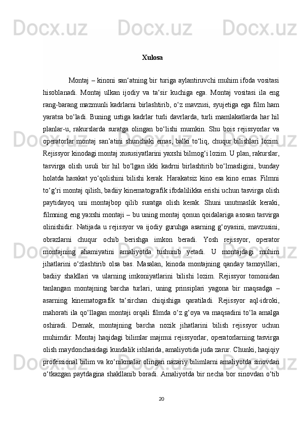                                                          Xulosa   
                 
                     Montaj – kinoni san‘atning bir turiga aylantiruvchi muhim ifoda vositasi
hisoblanadi.   Montaj   ulkan   ijodiy   va   ta‘sir   kuchiga   ega.   Montaj   vositasi   ila   eng
rang-barang mazmunli  kadrlarni  birlashtirib, o‘z mavzusi, syujetiga ega film  ham
yaratsa   bo‘ladi.   Buning   ustiga   kadrlar   turli   davrlarda,   turli   mamlakatlarda   har   hil
planlar-u,   rakurslarda   suratga   olingan   bo‘lishi   mumkin.   Shu   bois   rejissyorlar   va
operatorlar  montaj  san’atini  shunchaki  emas, balki  to‘liq, chuqur  bilishlari  lozim.
Rejissyor kinodagi montaj xususiyatlarini yaxshi bilmog‘i lozim. U plan, rakurslar,
tasvirga   olish   usuli   bir   hil   bo‘lgan   ikki   kadrni   birlashtirib   bo‘lmasligini,   bunday
holatda  harakat   yo‘qolishini   bilishi   kerak.  Harakatsiz   kino   esa   kino   emas.   Filmni
to‘g‘ri montaj qilish, badiiy kinematografik ifodalilikka erishi uchun tasvirga olish
paytidayoq   uni   montajbop   qilib   suratga   olish   kerak.   Shuni   unutmaslik   keraki,
filmning eng yaxshi montaji – bu uning montaj qonun qoidalariga asosan tasvirga
olinishidir.   Natijada   u   rejissyor   va   ijodiy   guruhga   asarning   g‘oyasini,   mavzusini,
obrazlarni   chuqur   ochib   berishga   imkon   beradi.   Yosh   rejissyor,   operator
montajning   ahamiyatini   amaliyotda   tushunib   yetadi.   U   montajdagi   muhim
jihatlarini   o‘zlashtirib   olsa   bas.   Masalan,   kinoda   montajning   qanday   tamoyillari,
badiiy   shakllari   va   ularning   imkoniyatlarini   bilishi   lozim.   Rejissyor   tomonidan
tanlangan   montajning   barcha   turlari,   uning   prinsiplari   yagona   bir   maqsadga   –
asarning   kinematografik   ta‘sirchan   chiqishiga   qaratiladi.   Rejissyor   aql-idroki,
mahorati ila qo‘llagan montaji orqali filmda o‘z g‘oya va maqsadini  to‘la amalga
oshiradi.   Demak,   montajning   barcha   nozik   jihatlarini   bilish   rejissyor   uchun
muhimdir.   Montaj   haqidagi   bilimlar   majmui   rejissyorlar,   operatorlarning   tasvirga
olish maydonchasidagi kundalik ishlarida, amaliyotida juda zarur. Chunki, haqiqiy
professional  bilim va ko‘nikmalar olingan nazariy bilimlarni amaliyotda sinovdan
o‘tkazgan  paytdagina shakllanib  boradi. Amaliyotda bir  necha bor  sinovdan  o‘tib
20 