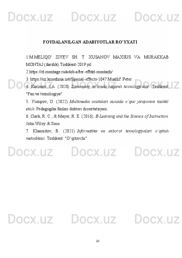                  FOYDALANILGAN ADABIYOTLAR RO’YXATI
1.M.MELIQO‘   ZIYEV   SH.   T.   XUSANOV   MAXSUS   VA   MURAKKAB
MONTAJ (darslik) Toshkent-2019 yil 
2.https://el-montage.ru/adob-after-effekt-montazh/
3. https://uz.kineshma.net/Special-effects-1047 Muallif: Peter 
4.   Karimov,   I.A.   (2020).   Zamonaviy   ta’limda   raqamli   texnologiyalar .   Toshkent:
"Fan va texnologiya".
5.   Yusupov,   O.   (2022).   Multimedia   vositalari   asosida   o‘quv   jarayonini   tashkil
etish . Pedagogika fanlari doktori dissertatsiyasi.
6.  Clark, R. C., & Mayer, R. E. (2016).   E-Learning and the Science of Instruction .
John Wiley & Sons.
7.   Khamidov,   B.   (2021).   Informatika   va   axborot   texnologiyalari   o‘qitish
metodikasi . Toshkent: "O‘qituvchi".
22 
