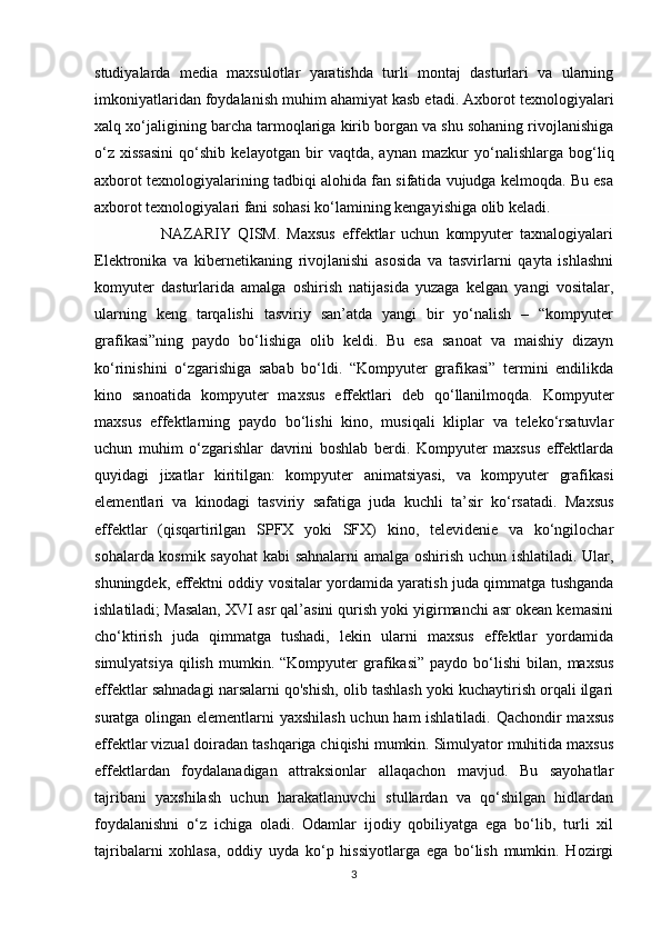 studiyalarda   media   maxsulotlar   yaratishda   turli   montaj   dasturlari   va   ularning
imkoniyatlaridan foydalanish muhim ahamiyat kasb etadi. Axborot texnologiyalari
xalq xo‘jaligining barcha tarmoqlariga kirib borgan va shu sohaning rivojlanishiga
o‘z   xissasini   qo‘shib   kelayotgan   bir   vaqtda,   aynan   mazkur   yo‘nalishlarga   bog‘liq
axborot texnologiyalarining tadbiqi alohida fan sifatida vujudga kelmoqda. Bu esa
axborot texnologiyalari fani sohasi ko‘lamining kengayishiga olib keladi.
                    NAZARIY   QISM.   Maxsus   effektlar   uchun   kompyuter   taxnalogiyalari
Elektronika   va   kibernetikaning   rivojlanishi   asosida   va   tasvirlarni   qayta   ishlashni
komyuter   dasturlarida   amalga   oshirish   natijasida   yuzaga   kelgan   yangi   vositalar,
ularning   keng   tarqalishi   tasviriy   san’atda   yangi   bir   yo‘nalish   –   “kompyuter
grafikasi”ning   paydo   bo‘lishiga   olib   keldi.   Bu   esa   sanoat   va   maishiy   dizayn
ko‘rinishini   o‘zgarishiga   sabab   bo‘ldi.   “Kompyuter   grafikasi”   termini   endilikda
kino   sanoatida   kompyuter   maxsus   effektlari   deb   qo‘llanilmoqda.   Kompyuter
maxsus   effektlarning   paydo   bo‘lishi   kino,   musiqali   kliplar   va   teleko‘rsatuvlar
uchun   muhim   o‘zgarishlar   davrini   boshlab   berdi.   Kompyuter   maxsus   effektlarda
quyidagi   jixatlar   kiritilgan:   kompyuter   animatsiyasi,   va   kompyuter   grafikasi
elementlari   va   kinodagi   tasviriy   safatiga   juda   kuchli   ta’sir   ko‘rsatadi.   Maxsus
effektlar   (qisqartirilgan   SPFX   yoki   SFX)   kino,   televidenie   va   ko‘ngilochar
sohalarda kosmik sayohat kabi sahnalarni  amalga oshirish uchun ishlatiladi. Ular,
shuningdek, effektni oddiy vositalar yordamida yaratish juda qimmatga tushganda
ishlatiladi; Masalan, XVI asr qal’asini qurish yoki yigirmanchi asr okean kemasini
cho‘ktirish   juda   qimmatga   tushadi,   lekin   ularni   maxsus   effektlar   yordamida
simulyatsiya   qilish   mumkin.  “Kompyuter   grafikasi”   paydo  bo‘lishi   bilan,   maxsus
effektlar sahnadagi narsalarni qo'shish, olib tashlash yoki kuchaytirish orqali ilgari
suratga olingan elementlarni yaxshilash  uchun ham ishlatiladi. Qachondir maxsus
effektlar vizual doiradan tashqariga chiqishi mumkin. Simulyator muhitida maxsus
effektlardan   foydalanadigan   attraksionlar   allaqachon   mavjud.   Bu   sayohatlar
tajribani   yaxshilash   uchun   harakatlanuvchi   stullardan   va   qo‘shilgan   hidlardan
foydalanishni   o‘z   ichiga   oladi.   Odamlar   ijodiy   qobiliyatga   ega   bo‘lib,   turli   xil
tajribalarni   xohlasa,   oddiy   uyda   ko‘p   hissiyotlarga   ega   bo‘lish   mumkin.   Hozirgi
3 