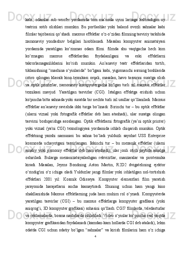 kabi,   odamlar   sub-woofer   yordamida   tom   ma’noda   uyini   larzaga   keltiradigan   uy
teatrini   sotib   olishlari   mumkin.   Bu   portlashlar   yoki   baland   ovozli   sahnalar   kabi
filmlar tajribasini qo‘shadi. maxsus effektlar o‘z-o‘zidan filmning tasviriy tarkibida
zamonaviy   yondashuv   belgilari   hisoblanadi.   Masalan   kompyuter   animatsiyasi
yordamida   yaratilgan   ko‘rinmas   odam   filmi.   filmda   shu   vaqtgacha   hech   kim
ko‘rmagan   maxsus   effektlardan   foydalanilgani   va   eski   effektlarni
takrorlamaganliklarini   ko‘rish   mumkin.   An’anaviy   teatr   effektlaridan   tortib,
tiklanishning “mashina o‘yinlarida” bo‘lgani kabi, yigirmanchi asrning boshlarida
ixtiro   qilingan   klassik   kino   texnikasi   orqali,  masalan,   havo   tasvirini   suratga  olish
va   optik   printerlar,   zamonaviy   kompyutergacha   bo'lgan   turli   xil   maxsus   effektlar
texnikasi   mavjud.   Yaratilgan   tasvirlar   (CGI).   Istalgan   effektga   erishish   uchun
ko'pincha bitta sahnada yoki suratda bir nechta turli xil usullar qo‘llaniladi. Maxsus
effektlar  an’anaviy ravishda ikki  turga bo‘linadi:  Birinchi  tur  – bu optik effektlar
(ularni   vizual   yoki   fotografik   effektlar   deb   ham   atashadi),   ular   suratga   olingan
tasvirni boshqarishga asoslangan. Optik effektlarni fotografik (ya’ni optik printer)
yoki   vizual   (ya'ni   CGI)   texnologiyasi   yordamida   ishlab   chiqarish   mumkin.   Optik
effektning   yaxshi   namunasi   bu   sahna   bo’ladi   yulduzli   sayohat   USS   Enterprise
kosmosda   uchayotgani   tasvirlangan.   Ikkinchi   tur   –   bu   mexanik   effektlar   (ularni
amaliy yoki  jismoniy effektlar deb ham atashadi), ular jonli  otish paytida amalga
oshiriladi.   Bularga   mexanizatsiyalashgan   rekvizitlar,   manzaralar   va   pirotexnika
kiradi.   Masalan,   Jeyms   Bondning   Aston   Martin,   R2D2   dvigatelining   ejektor
o‘rindig'ini   o‘z   ichiga  oladi   Yulduzlar   jangi   filmlar   yoki   ishlatilgan  nol-tortishish
effektlari   2001   yil:   Kosmik   Odisseya.   Kompyuter   elementlari   film   yaratish
jarayonida   harajatlarni   ancha   kamaytiradi.   Shuning   uchun   ham   yangi   kino
shakllanishida   Maxsus   effektlarning   juda   ham   muhim   rol   o‘ynadi.   Kompyuterda
yaratilgan   tasvirlar   (CGI)   –   bu   maxsus   effektlarga   kompyuter   grafikasi   (yoki
aniqrog‘i, 3D kompyuter grafikasi) sohasini qo‘llash. CGI7 filmlarda, teledasturlar
va reklamalarda, bosma nashrlarda ishlatiladi. Video o‘yinlar ko‘pincha real vaqtda
kompyuter grafikasidan foydalanadi (kamdan-kam hollarda CGI deb ataladi), lekin
odatda   CGI   uchun   odatiy   bo‘lgan   “sahnalar”   va   kirish   filmlarini   ham   o‘z   ichiga
4 