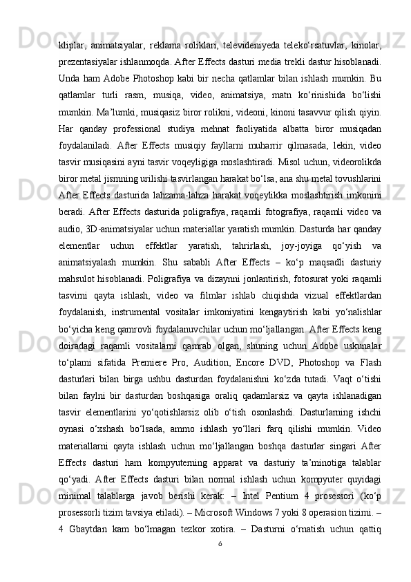 kliplar,   animatsiyalar,   reklama   roliklari,   televideniyeda   teleko‘rsatuvlar,   kinolar,
prezentasiyalar ishlanmoqda. After Effects dasturi media trekli dastur hisoblanadi.
Unda   ham   Adobe   Photoshop   kabi   bir   necha   qatlamlar   bilan   ishlash   mumkin.   Bu
qatlamlar   turli   rasm,   musiqa,   video,   animatsiya,   matn   ko‘rinishida   bo‘lishi
mumkin. Ma’lumki, musiqasiz biror rolikni, videoni, kinoni tasavvur qilish qiyin.
Har   qanday   professional   studiya   mehnat   faoliyatida   albatta   biror   musiqadan
foydalaniladi.   After   Effects   musiqiy   fayllarni   muharrir   qilmasada,   lekin,   video
tasvir musiqasini ayni tasvir voqeyligiga moslashtiradi. Misol uchun, videorolikda
biror metal jismning urilishi tasvirlangan harakat bo‘lsa, ana shu metal tovushlarini
After   Effects   dasturida   lahzama-lahza   harakat   voqeylikka   moslashtirish   imkonini
beradi.   After   Effects   dasturida   poligrafiya,   raqamli   fotografiya,   raqamli   video   va
audio, 3D-animatsiyalar uchun materiallar yaratish mumkin. Dasturda har qanday
elementlar   uchun   effektlar   yaratish,   tahrirlash,   joy-joyiga   qo‘yish   va
animatsiyalash   mumkin.   Shu   sababli   After   Effects   –   ko‘p   maqsadli   dasturiy
mahsulot  hisoblanadi.   Poligrafiya  va  dizaynni  jonlantirish,  fotosurat   yoki   raqamli
tasvirni   qayta   ishlash,   video   va   filmlar   ishlab   chiqishda   vizual   effektlardan
foydalanish,   instrumental   vositalar   imkoniyatini   kengaytirish   kabi   yo‘nalishlar
bo‘yicha keng qamrovli foydalanuvchilar uchun mo‘ljallangan. After Effects keng
doiradagi   raqamli   vositalarni   qamrab   olgan,   shuning   uchun   Adobe   uskunalar
to‘plami   sifatida   Premiere   Pro,   Audition,   Encore   DVD,   Photoshop   va   Flash
dasturlari   bilan   birga   ushbu   dasturdan   foydalanishni   ko‘zda   tutadi.   Vaqt   o‘tishi
bilan   faylni   bir   dasturdan   boshqasiga   oraliq   qadamlarsiz   va   qayta   ishlanadigan
tasvir   elementlarini   yo‘qotishlarsiz   olib   o‘tish   osonlashdi.   Dasturlarning   ishchi
oynasi   o‘xshash   bo‘lsada,   ammo   ishlash   yo‘llari   farq   qilishi   mumkin.   Video
materiallarni   qayta   ishlash   uchun   mo‘ljallangan   boshqa   dasturlar   singari   After
Effects   dasturi   ham   kompyuterning   apparat   va   dasturiy   ta’minotiga   talablar
qo‘yadi.   After   Effects   dasturi   bilan   normal   ishlash   uchun   kompyuter   quyidagi
minimal   talablarga   javob   berishi   kerak:   –   Intel   Pentium   4   prosessori   (ko‘p
prosessorli tizim tavsiya etiladi). – Microsoft Windows 7 yoki 8 operasion tizimi. –
4   Gbaytdan   kam   bo‘lmagan   tezkor   xotira.   –   Dasturni   o‘rnatish   uchun   qattiq
6 
